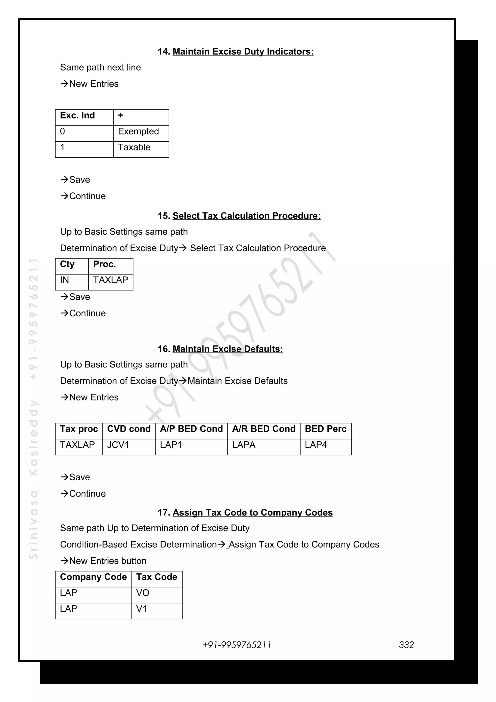 SrinivasaKasireddy+91-9959765211
14. Maintain Excise Duty Indicators:
Same path next line
New Entries
Exc. Ind +
0 Exempted
1 Taxable
Save
Continue
15. Select Tax Calculation Procedure:
Up to Basic Settings same path
Determination of Excise Duty Select Tax Calculation Procedure
Cty Proc.
IN TAXLAP
Save
Continue
16. Maintain Excise Defaults:
Up to Basic Settings same path
Determination of Excise DutyMaintain Excise Defaults
New Entries
Tax proc CVD cond A/P BED Cond A/R BED Cond BED Perc
TAXLAP JCV1 LAP1 LAPA LAP4
Save
Continue
17. Assign Tax Code to Company Codes
Same path Up to Determination of Excise Duty
Condition-Based Excise Determination Assign Tax Code to Company Codes
New Entries button
Company Code Tax Code
LAP VO
LAP V1
+91-9959765211 332
 