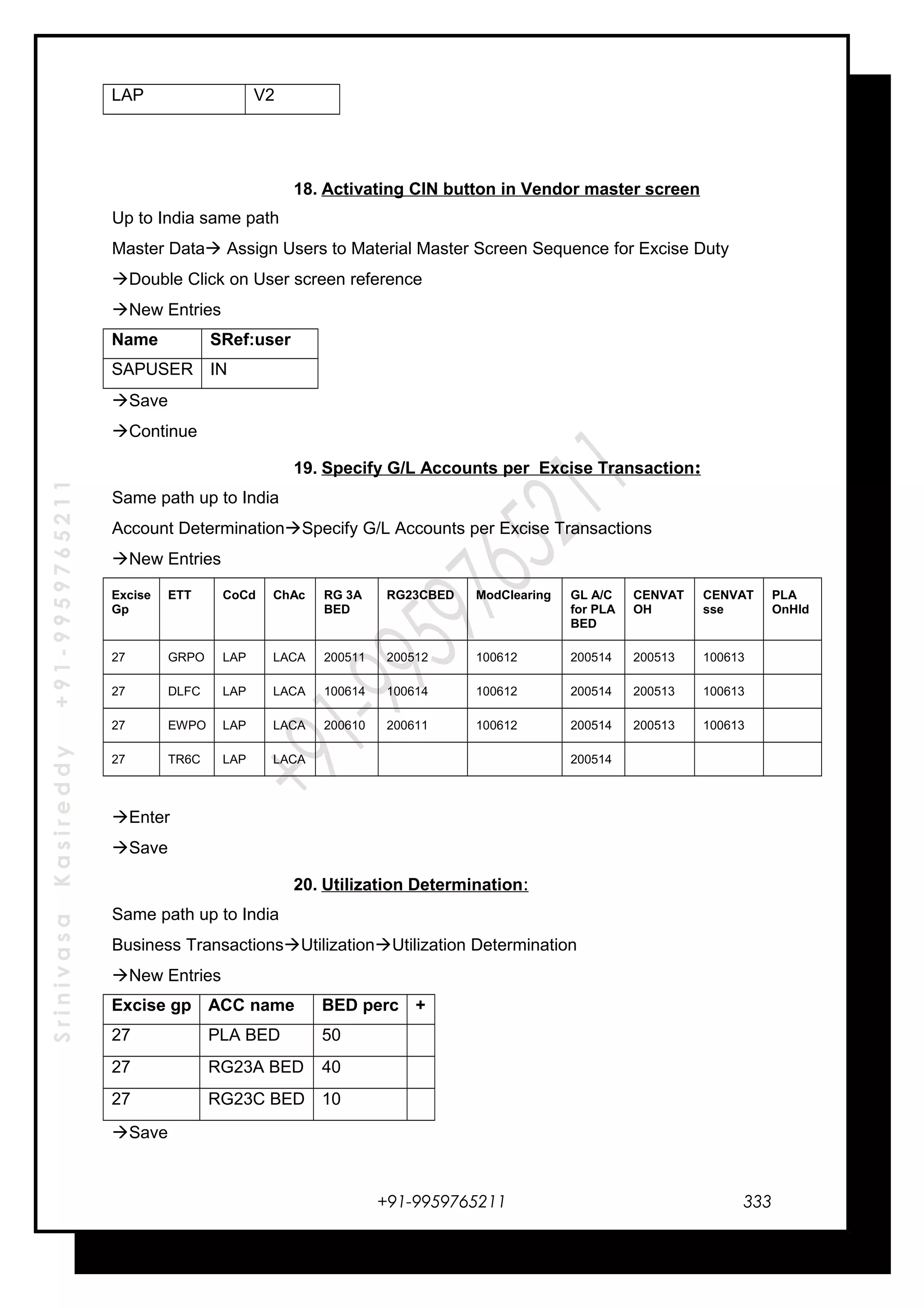 SrinivasaKasireddy+91-9959765211
LAP V2
18. Activating CIN button in Vendor master screen
Up to India same path
Master Data Assign Users to Material Master Screen Sequence for Excise Duty
Double Click on User screen reference
New Entries
Name SRef:user
SAPUSER IN
Save
Continue
19. Specify G/L Accounts per Excise Transaction:
Same path up to India
Account DeterminationSpecify G/L Accounts per Excise Transactions
New Entries
Excise
Gp
ETT CoCd ChAc RG 3A
BED
RG23CBED ModClearing GL A/C
for PLA
BED
CENVAT
OH
CENVAT
sse
PLA
OnHld
27 GRPO LAP LACA 200511 200512 100612 200514 200513 100613
27 DLFC LAP LACA 100614 100614 100612 200514 200513 100613
27 EWPO LAP LACA 200610 200611 100612 200514 200513 100613
27 TR6C LAP LACA 200514
Enter
Save
20. Utilization Determination:
Same path up to India
Business TransactionsUtilizationUtilization Determination
New Entries
Excise gp ACC name BED perc +
27 PLA BED 50
27 RG23A BED 40
27 RG23C BED 10
Save
+91-9959765211 333
 