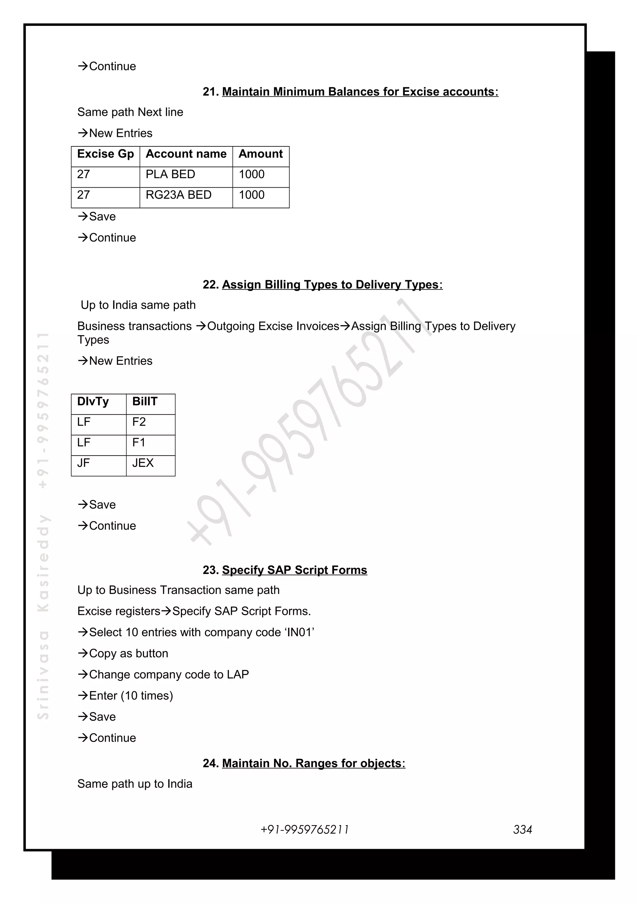 SrinivasaKasireddy+91-9959765211
Continue
21. Maintain Minimum Balances for Excise accounts:
Same path Next line
New Entries
Excise Gp Account name Amount
27 PLA BED 1000
27 RG23A BED 1000
Save
Continue
22. Assign Billing Types to Delivery Types:
Up to India same path
Business transactions Outgoing Excise InvoicesAssign Billing Types to Delivery
Types
New Entries
DlvTy BillT
LF F2
LF F1
JF JEX
Save
Continue
23. Specify SAP Script Forms
Up to Business Transaction same path
Excise registersSpecify SAP Script Forms.
Select 10 entries with company code ‘IN01’
Copy as button
Change company code to LAP
Enter (10 times)
Save
Continue
24. Maintain No. Ranges for objects:
Same path up to India
+91-9959765211 334
 