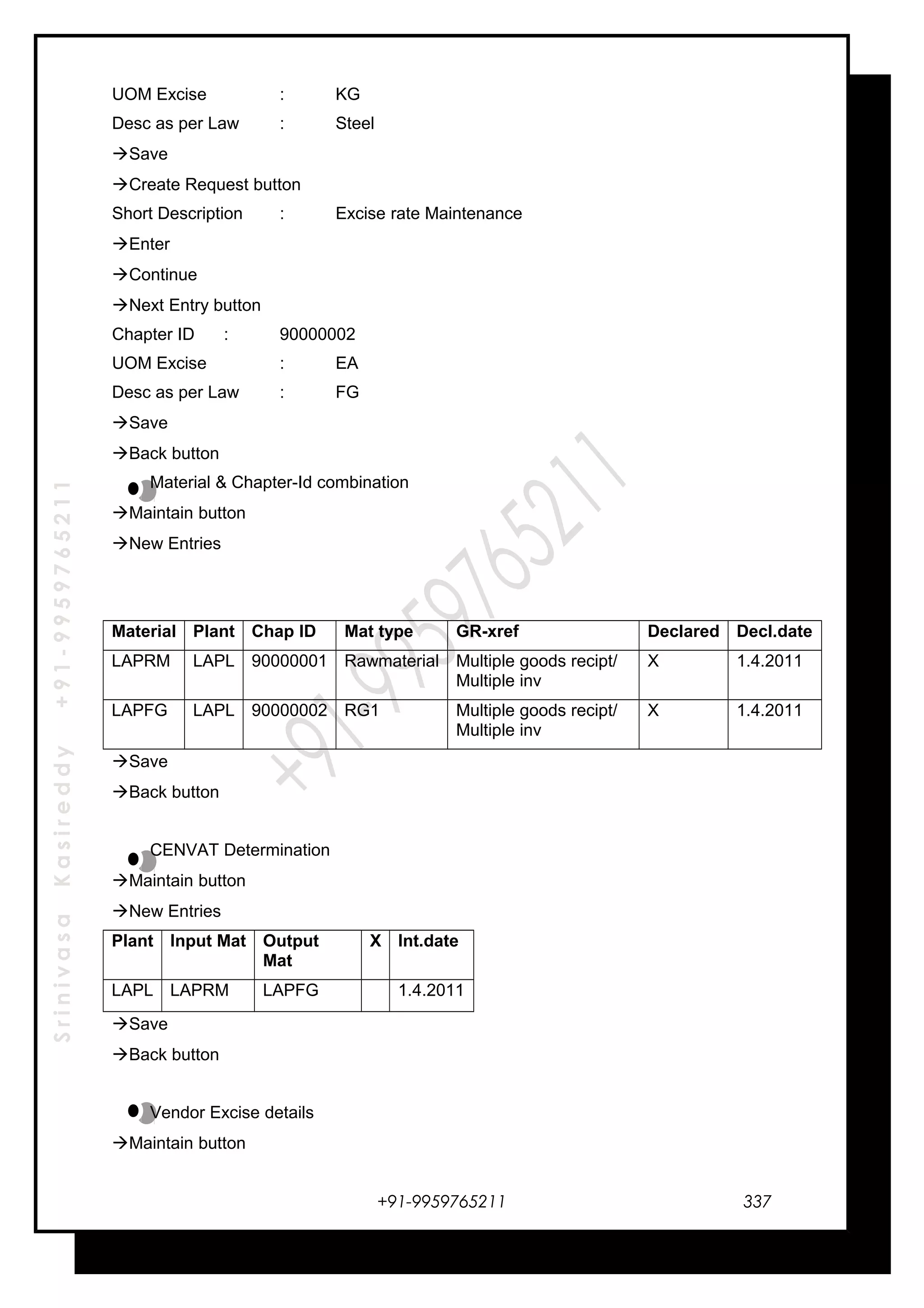 SrinivasaKasireddy+91-9959765211
UOM Excise : KG
Desc as per Law : Steel
Save
Create Request button
Short Description : Excise rate Maintenance
Enter
Continue
Next Entry button
Chapter ID : 90000002
UOM Excise : EA
Desc as per Law : FG
Save
Back button
Material & Chapter-Id combination
Maintain button
New Entries
Material Plant Chap ID Mat type GR-xref Declared Decl.date
LAPRM LAPL 90000001 Rawmaterial Multiple goods recipt/
Multiple inv
X 1.4.2011
LAPFG LAPL 90000002 RG1 Multiple goods recipt/
Multiple inv
X 1.4.2011
Save
Back button
CENVAT Determination
Maintain button
New Entries
Plant Input Mat Output
Mat
X Int.date
LAPL LAPRM LAPFG 1.4.2011
Save
Back button
Vendor Excise details
Maintain button
+91-9959765211 337
 