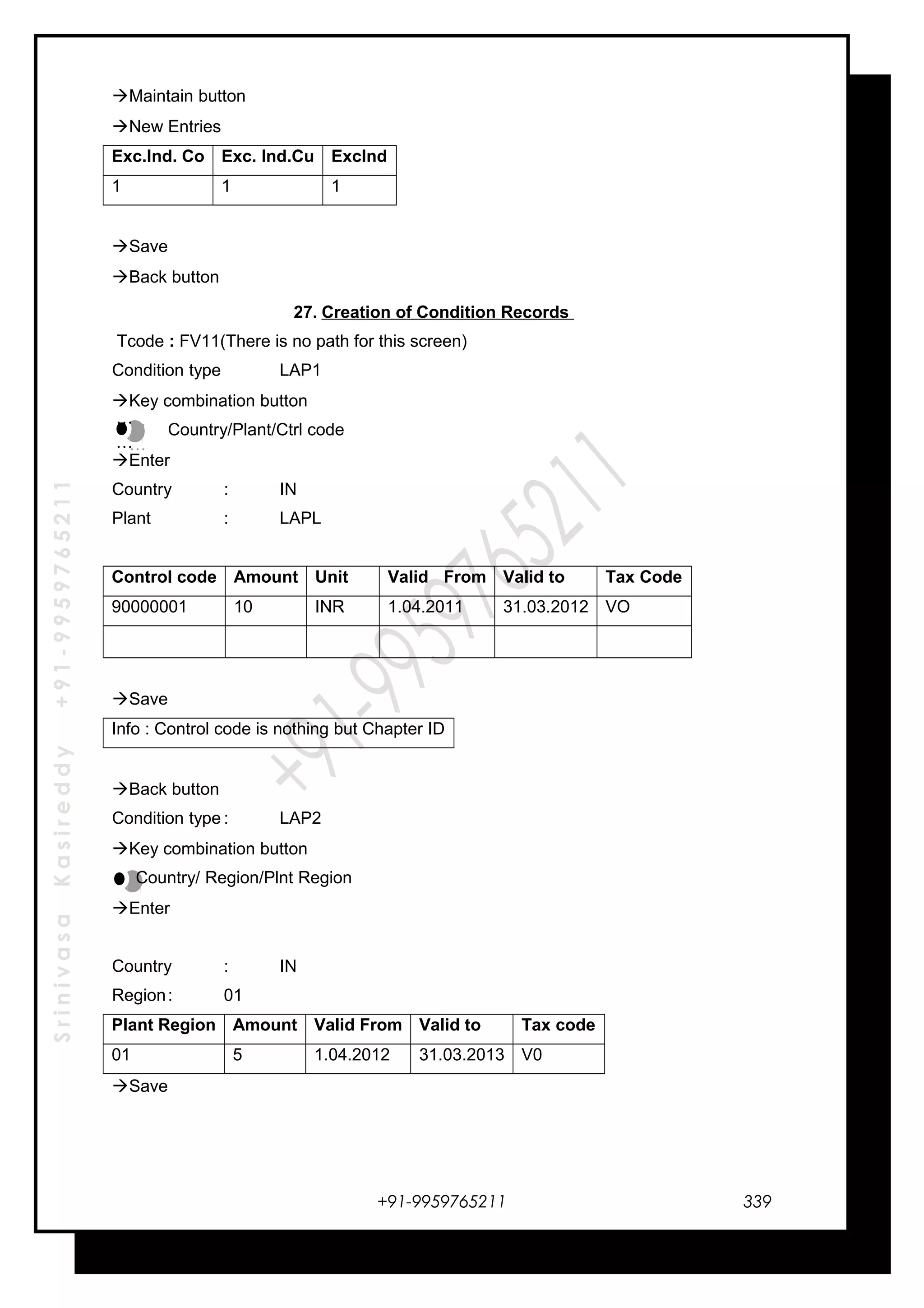 SrinivasaKasireddy+91-9959765211
Maintain button
New Entries
Exc.Ind. Co Exc. Ind.Cu ExcInd
1 1 1
Save
Back button
27. Creation of Condition Records
Tcode : FV11(There is no path for this screen)
Condition type LAP1
Key combination button
Country/Plant/Ctrl code
Enter
Country : IN
Plant : LAPL
Control code Amount Unit Valid From Valid to Tax Code
90000001 10 INR 1.04.2011 31.03.2012 VO
Save
Info : Control code is nothing but Chapter ID
Back button
Condition type : LAP2
Key combination button
Country/ Region/Plnt Region
Enter
Country : IN
Region: 01
Plant Region Amount Valid From Valid to Tax code
01 5 1.04.2012 31.03.2013 V0
Save
+91-9959765211
…
…
…
…
339
 