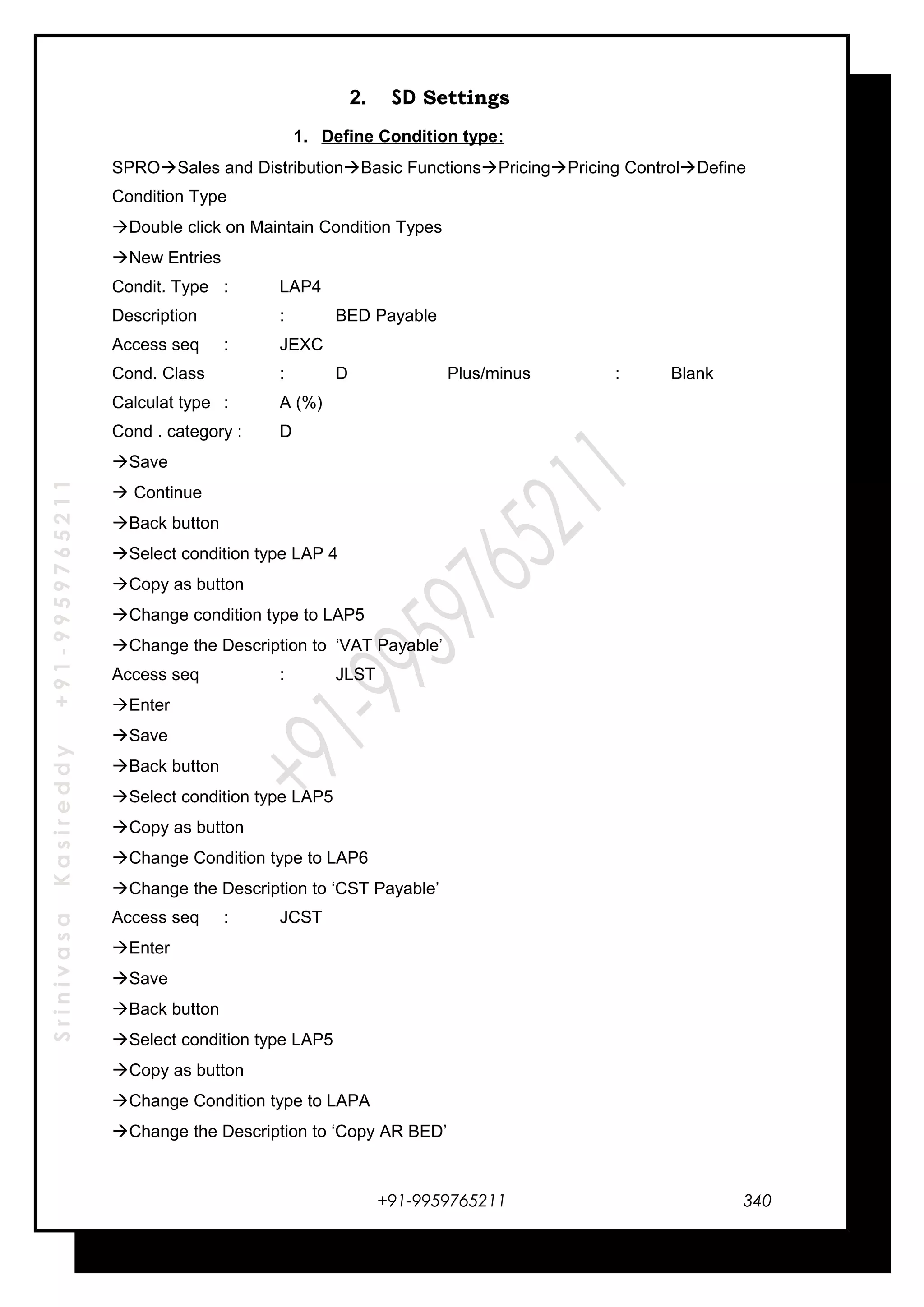 SrinivasaKasireddy+91-9959765211
2. SD Settings
1. Define Condition type:
SPROSales and DistributionBasic FunctionsPricingPricing ControlDefine
Condition Type
Double click on Maintain Condition Types
New Entries
Condit. Type : LAP4
Description : BED Payable
Access seq : JEXC
Cond. Class : D Plus/minus : Blank
Calculat type : A (%)
Cond . category : D
Save
 Continue
Back button
Select condition type LAP 4
Copy as button
Change condition type to LAP5
Change the Description to ‘VAT Payable’
Access seq : JLST
Enter
Save
Back button
Select condition type LAP5
Copy as button
Change Condition type to LAP6
Change the Description to ‘CST Payable’
Access seq : JCST
Enter
Save
Back button
Select condition type LAP5
Copy as button
Change Condition type to LAPA
Change the Description to ‘Copy AR BED’
+91-9959765211 340
 