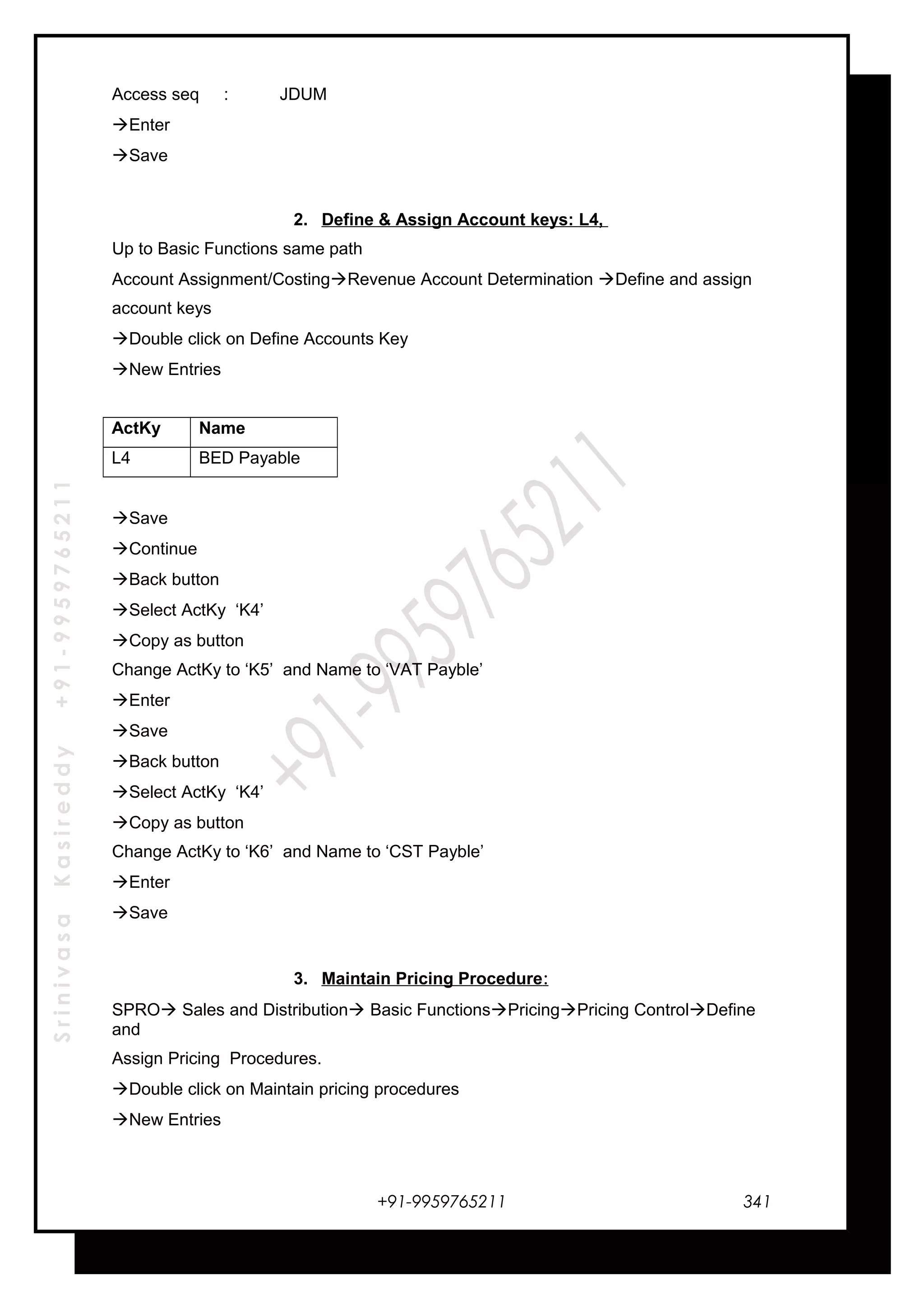 SrinivasaKasireddy+91-9959765211
Access seq : JDUM
Enter
Save
2. Define & Assign Account keys: L4,
Up to Basic Functions same path
Account Assignment/CostingRevenue Account Determination Define and assign
account keys
Double click on Define Accounts Key
New Entries
ActKy Name
L4 BED Payable
Save
Continue
Back button
Select ActKy ‘K4’
Copy as button
Change ActKy to ‘K5’ and Name to ‘VAT Payble’
Enter
Save
Back button
Select ActKy ‘K4’
Copy as button
Change ActKy to ‘K6’ and Name to ‘CST Payble’
Enter
Save
3. Maintain Pricing Procedure:
SPRO Sales and Distribution Basic FunctionsPricingPricing ControlDefine
and
Assign Pricing Procedures.
Double click on Maintain pricing procedures
New Entries
+91-9959765211 341
 