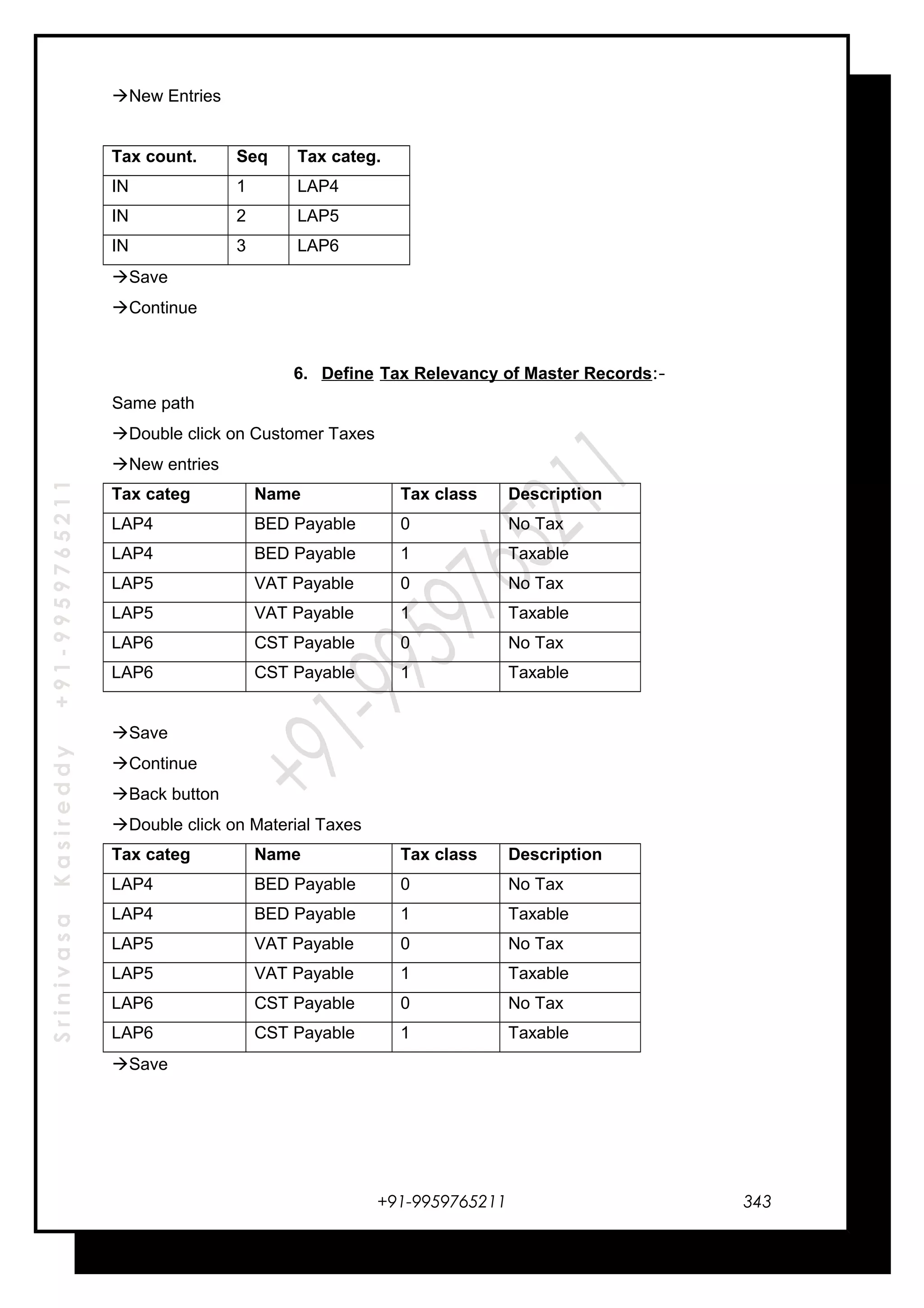 SrinivasaKasireddy+91-9959765211
New Entries
Tax count. Seq Tax categ.
IN 1 LAP4
IN 2 LAP5
IN 3 LAP6
Save
Continue
6. Define Tax Relevancy of Master Records:-
Same path
Double click on Customer Taxes
New entries
Tax categ Name Tax class Description
LAP4 BED Payable 0 No Tax
LAP4 BED Payable 1 Taxable
LAP5 VAT Payable 0 No Tax
LAP5 VAT Payable 1 Taxable
LAP6 CST Payable 0 No Tax
LAP6 CST Payable 1 Taxable
Save
Continue
Back button
Double click on Material Taxes
Tax categ Name Tax class Description
LAP4 BED Payable 0 No Tax
LAP4 BED Payable 1 Taxable
LAP5 VAT Payable 0 No Tax
LAP5 VAT Payable 1 Taxable
LAP6 CST Payable 0 No Tax
LAP6 CST Payable 1 Taxable
Save
+91-9959765211 343
 