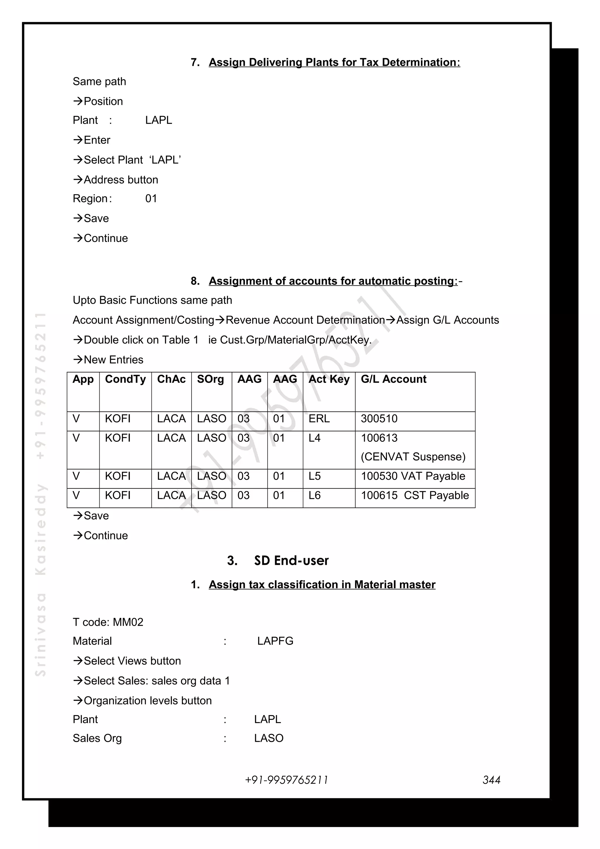 SrinivasaKasireddy+91-9959765211
7. Assign Delivering Plants for Tax Determination:
Same path
Position
Plant : LAPL
Enter
Select Plant ‘LAPL’
Address button
Region: 01
Save
Continue
8. Assignment of accounts for automatic posting:-
Upto Basic Functions same path
Account Assignment/CostingRevenue Account DeterminationAssign G/L Accounts
Double click on Table 1 ie Cust.Grp/MaterialGrp/AcctKey.
New Entries
App CondTy ChAc SOrg AAG AAG Act Key G/L Account
V KOFI LACA LASO 03 01 ERL 300510
V KOFI LACA LASO 03 01 L4 100613
(CENVAT Suspense)
V KOFI LACA LASO 03 01 L5 100530 VAT Payable
V KOFI LACA LASO 03 01 L6 100615 CST Payable
Save
Continue
3. SD End-user
1. Assign tax classification in Material master
T code: MM02
Material : LAPFG
Select Views button
Select Sales: sales org data 1
Organization levels button
Plant : LAPL
Sales Org : LASO
+91-9959765211 344
 