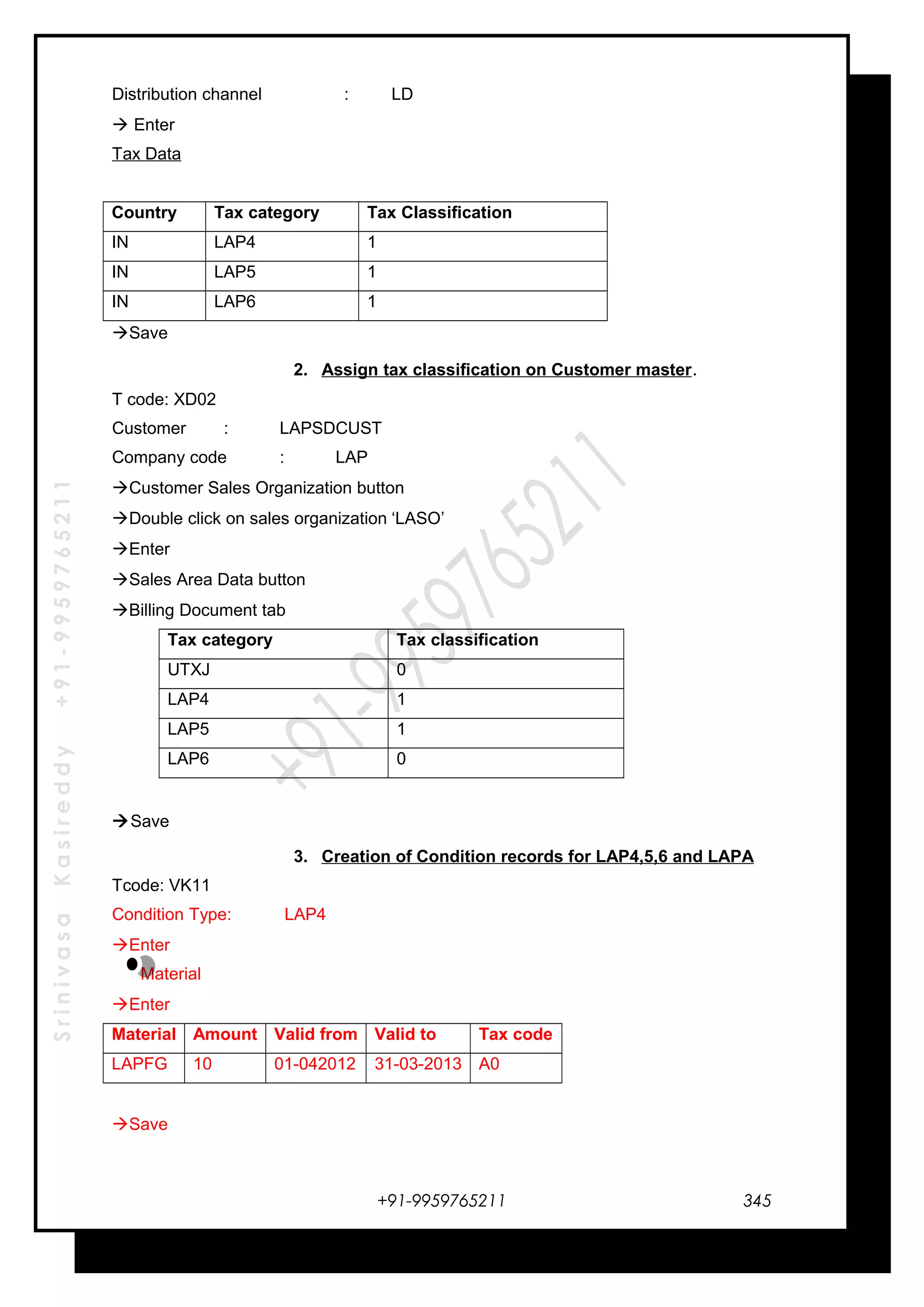 SrinivasaKasireddy+91-9959765211
Distribution channel : LD
 Enter
Tax Data
Country Tax category Tax Classification
IN LAP4 1
IN LAP5 1
IN LAP6 1
Save
2. Assign tax classification on Customer master.
T code: XD02
Customer : LAPSDCUST
Company code : LAP
Customer Sales Organization button
Double click on sales organization ‘LASO’
Enter
Sales Area Data button
Billing Document tab
Tax category Tax classification
UTXJ 0
LAP4 1
LAP5 1
LAP6 0
Save
3. Creation of Condition records for LAP4,5,6 and LAPA
Tcode: VK11
Condition Type: LAP4
Enter
Material
Enter
Material Amount Valid from Valid to Tax code
LAPFG 10 01-042012 31-03-2013 A0
Save
+91-9959765211 345
 