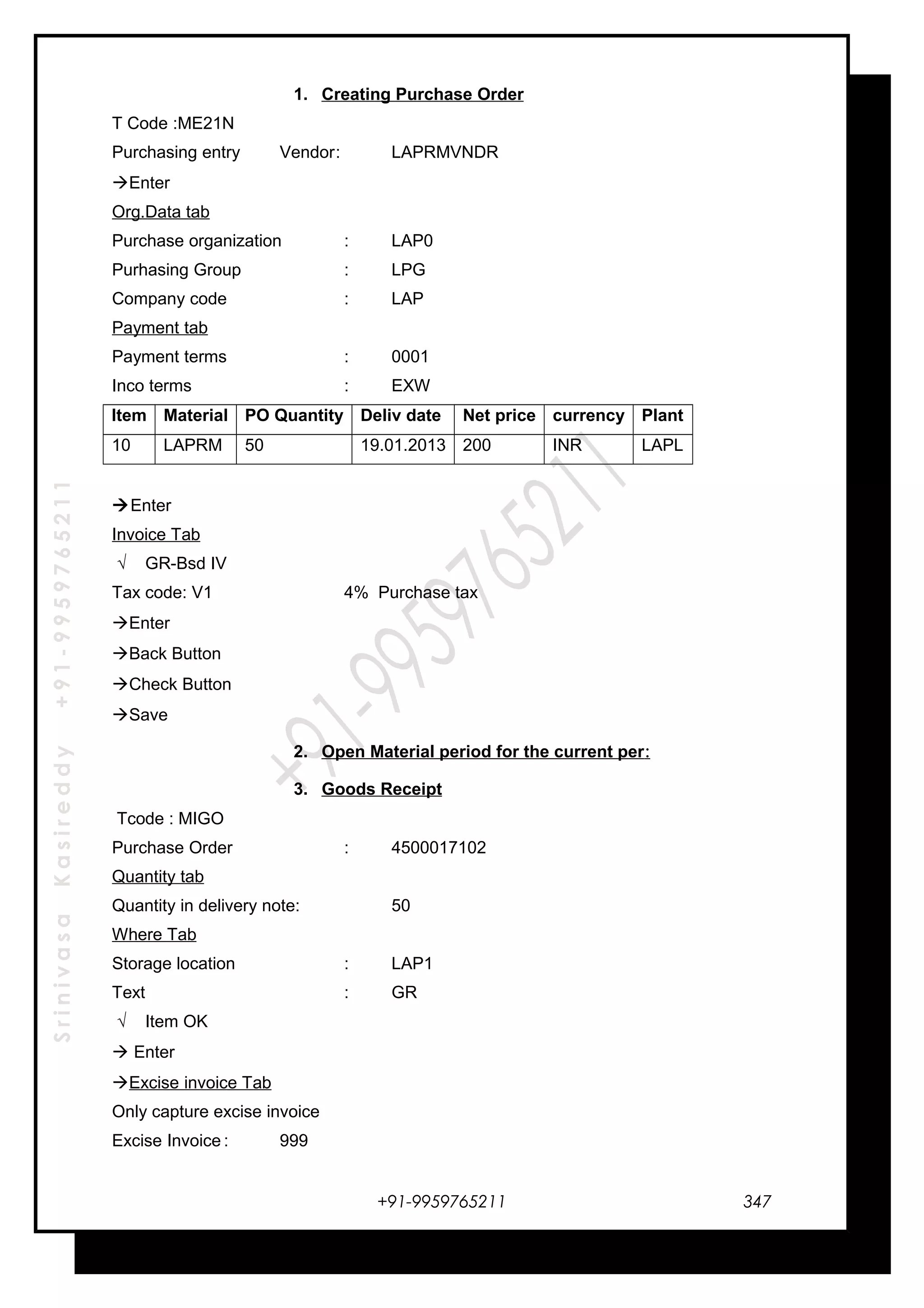 SrinivasaKasireddy+91-9959765211
1. Creating Purchase Order
T Code :ME21N
Purchasing entry Vendor: LAPRMVNDR
Enter
Org.Data tab
Purchase organization : LAP0
Purhasing Group : LPG
Company code : LAP
Payment tab
Payment terms : 0001
Inco terms : EXW
Item Material PO Quantity Deliv date Net price currency Plant
10 LAPRM 50 19.01.2013 200 INR LAPL
Enter
Invoice Tab
√ GR-Bsd IV
Tax code: V1 4% Purchase tax
Enter
Back Button
Check Button
Save
2. Open Material period for the current per:
3. Goods Receipt
Tcode : MIGO
Purchase Order : 4500017102
Quantity tab
Quantity in delivery note: 50
Where Tab
Storage location : LAP1
Text : GR
√ Item OK
 Enter
Excise invoice Tab
Only capture excise invoice
Excise Invoice : 999
+91-9959765211 347
 