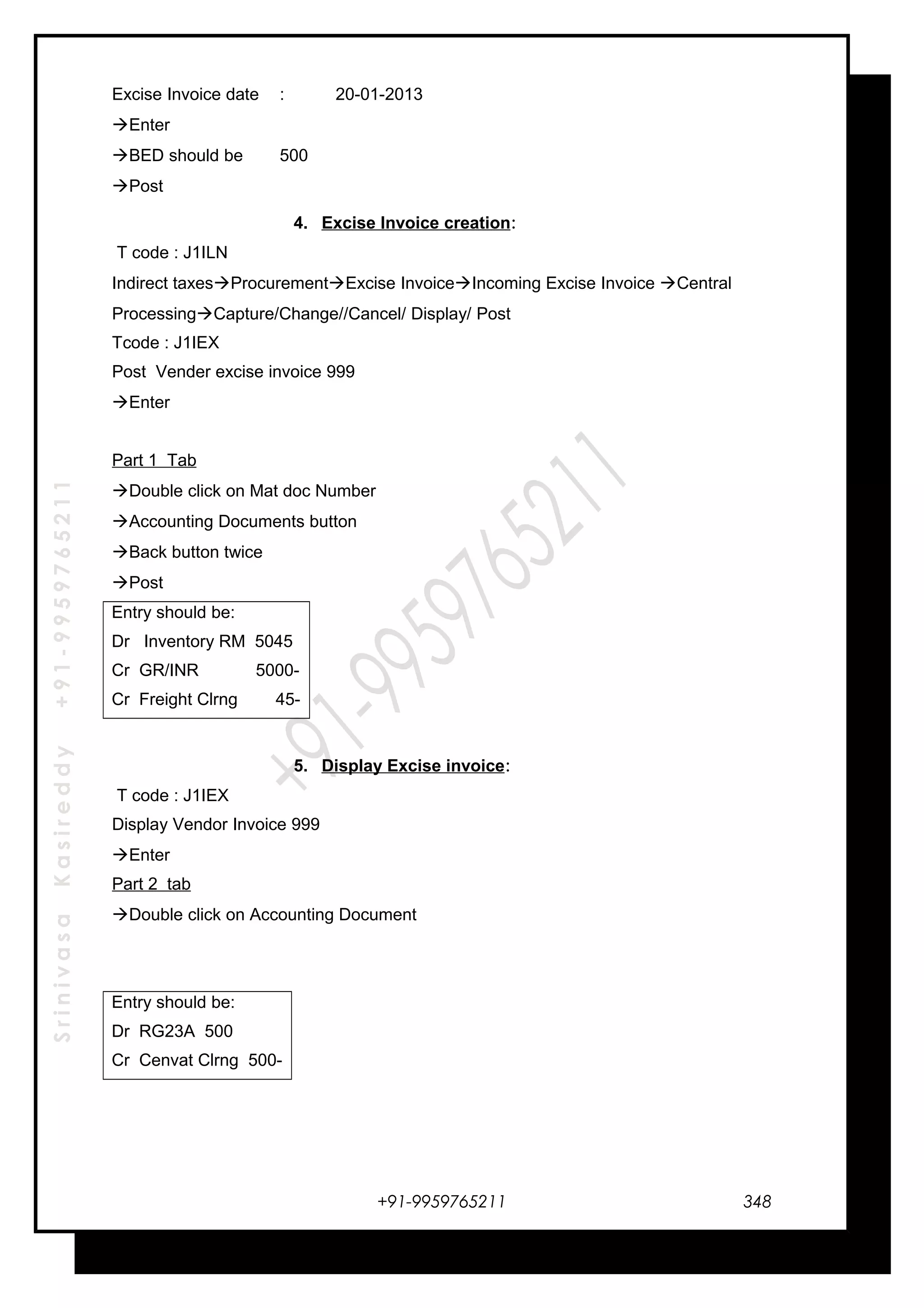 SrinivasaKasireddy+91-9959765211
Excise Invoice date : 20-01-2013
Enter
BED should be 500
Post
4. Excise Invoice creation:
T code : J1ILN
Indirect taxesProcurementExcise InvoiceIncoming Excise Invoice Central
ProcessingCapture/Change//Cancel/ Display/ Post
Tcode : J1IEX
Post Vender excise invoice 999
Enter
Part 1 Tab
Double click on Mat doc Number
Accounting Documents button
Back button twice
Post
Entry should be:
Dr Inventory RM 5045
Cr GR/INR 5000-
Cr Freight Clrng 45-
5. Display Excise invoice:
T code : J1IEX
Display Vendor Invoice 999
Enter
Part 2 tab
Double click on Accounting Document
Entry should be:
Dr RG23A 500
Cr Cenvat Clrng 500-
+91-9959765211 348
 