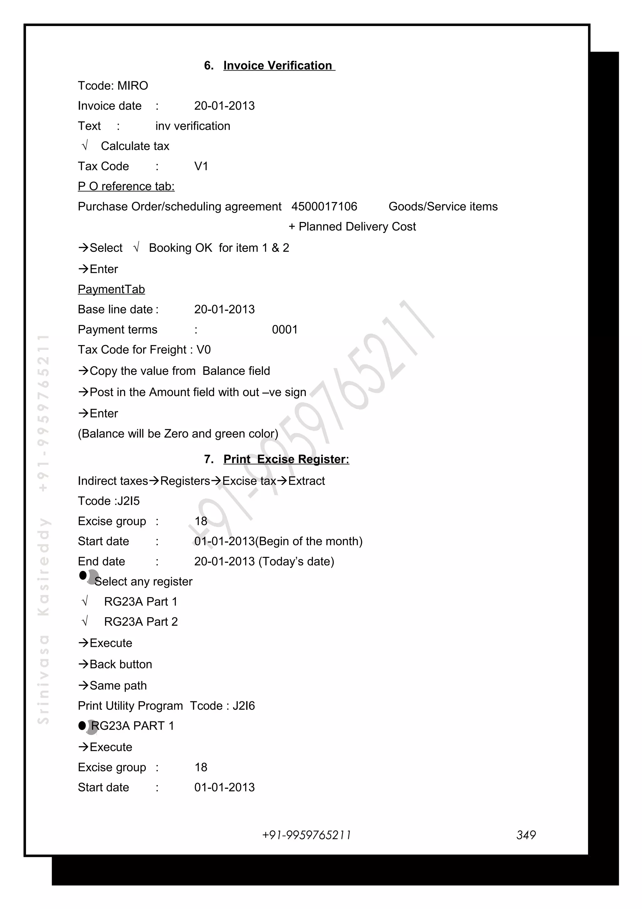 SrinivasaKasireddy+91-9959765211
6. Invoice Verification
Tcode: MIRO
Invoice date : 20-01-2013
Text : inv verification
√ Calculate tax
Tax Code : V1
P O reference tab:
Purchase Order/scheduling agreement 4500017106 Goods/Service items
+ Planned Delivery Cost
Select √ Booking OK for item 1 & 2
Enter
PaymentTab
Base line date : 20-01-2013
Payment terms : 0001
Tax Code for Freight : V0
Copy the value from Balance field
Post in the Amount field with out –ve sign
Enter
(Balance will be Zero and green color)
7. Print Excise Register:
Indirect taxesRegistersExcise taxExtract
Tcode :J2I5
Excise group : 18
Start date : 01-01-2013(Begin of the month)
End date : 20-01-2013 (Today’s date)
Select any register
√ RG23A Part 1
√ RG23A Part 2
Execute
Back button
Same path
Print Utility Program Tcode : J2I6
RG23A PART 1
Execute
Excise group : 18
Start date : 01-01-2013
+91-9959765211 349
 