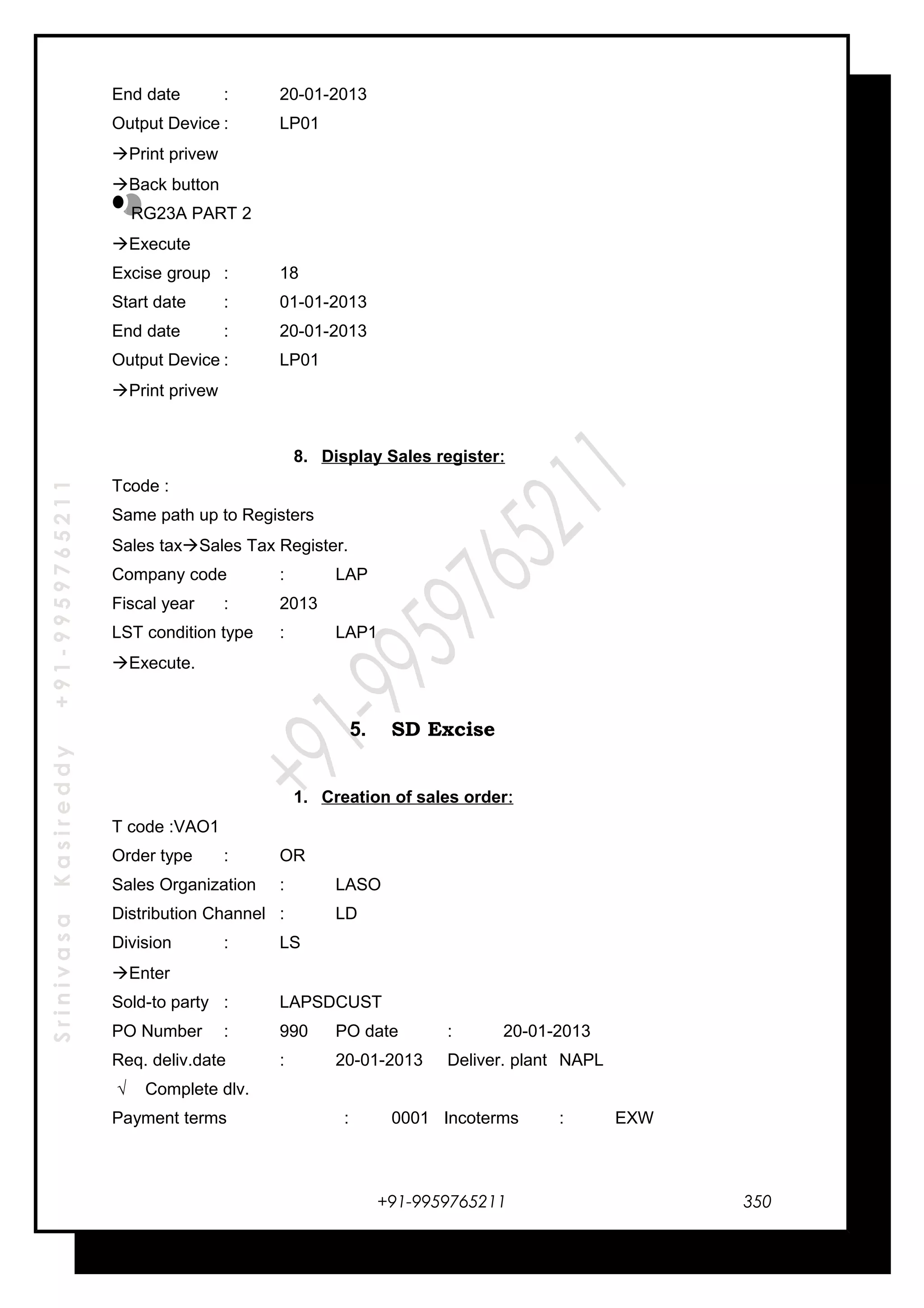 SrinivasaKasireddy+91-9959765211
End date : 20-01-2013
Output Device : LP01
Print privew
Back button
RG23A PART 2
Execute
Excise group : 18
Start date : 01-01-2013
End date : 20-01-2013
Output Device : LP01
Print privew
8. Display Sales register:
Tcode :
Same path up to Registers
Sales taxSales Tax Register.
Company code : LAP
Fiscal year : 2013
LST condition type : LAP1
Execute.
5. SD Excise
1. Creation of sales order:
T code :VAO1
Order type : OR
Sales Organization : LASO
Distribution Channel : LD
Division : LS
Enter
Sold-to party : LAPSDCUST
PO Number : 990 PO date : 20-01-2013
Req. deliv.date : 20-01-2013 Deliver. plant NAPL
√ Complete dlv.
Payment terms : 0001 Incoterms : EXW
+91-9959765211 350
 