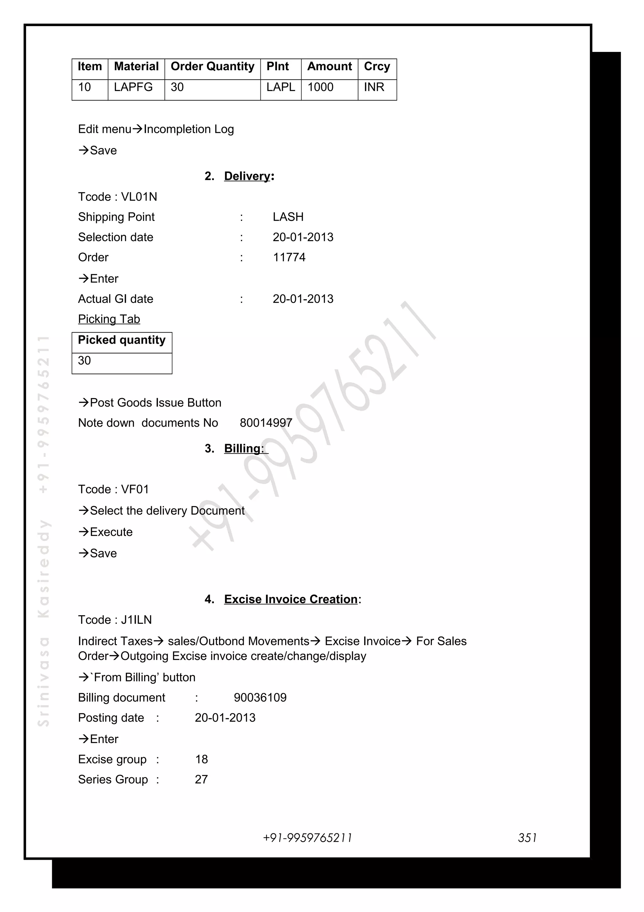 SrinivasaKasireddy+91-9959765211
Item Material Order Quantity Plnt Amount Crcy
10 LAPFG 30 LAPL 1000 INR
Edit menuIncompletion Log
Save
2. Delivery:
Tcode : VL01N
Shipping Point : LASH
Selection date : 20-01-2013
Order : 11774
Enter
Actual GI date : 20-01-2013
Picking Tab
Picked quantity
30
Post Goods Issue Button
Note down documents No 80014997
3. Billing:
Tcode : VF01
Select the delivery Document
Execute
Save
4. Excise Invoice Creation:
Tcode : J1ILN
Indirect Taxes sales/Outbond Movements Excise Invoice For Sales
OrderOutgoing Excise invoice create/change/display
`From Billing’ button
Billing document : 90036109
Posting date : 20-01-2013
Enter
Excise group : 18
Series Group : 27
+91-9959765211 351
 