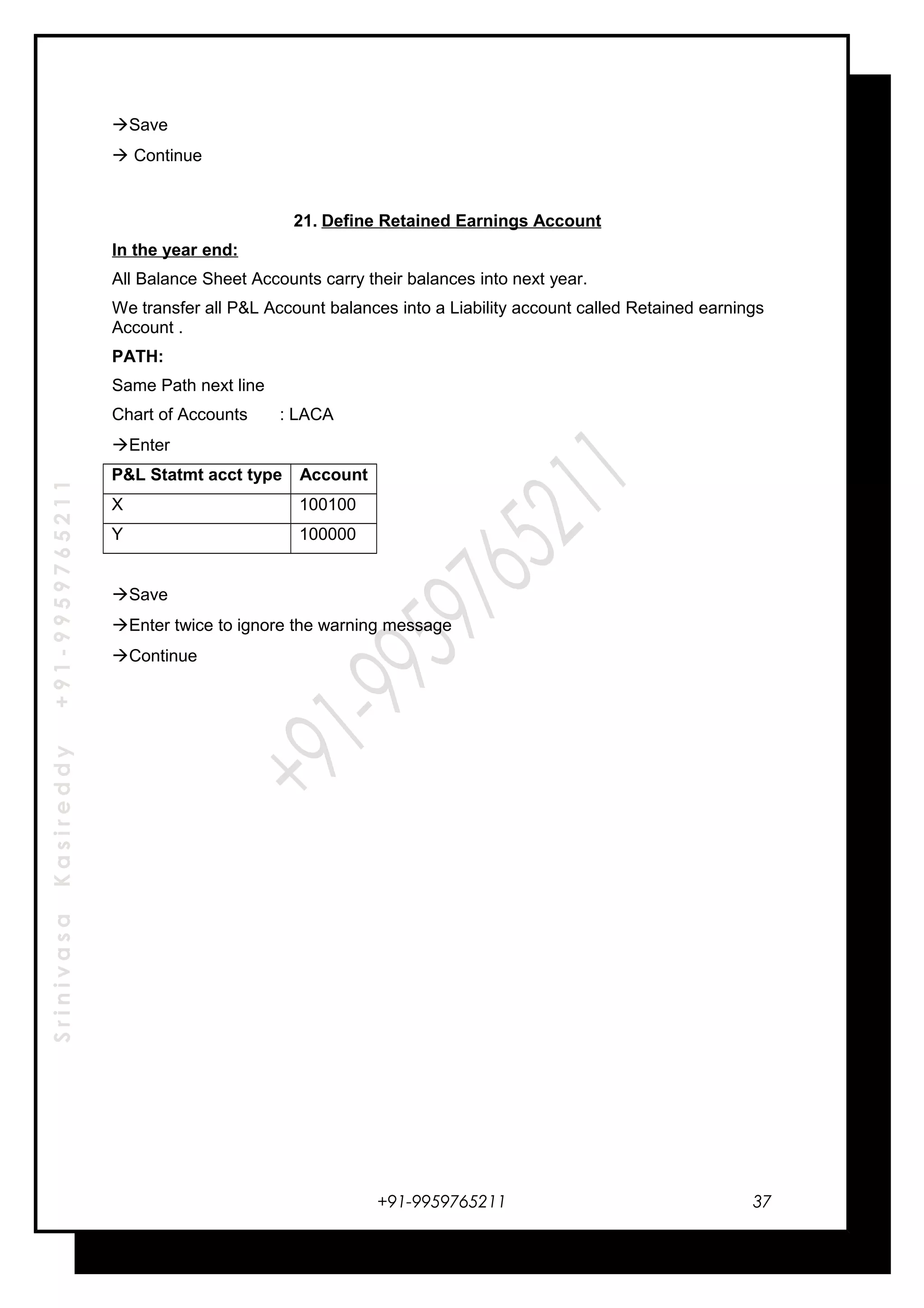 SrinivasaKasireddy+91-9959765211
Save
 Continue
21. Define Retained Earnings Account
In the year end:
All Balance Sheet Accounts carry their balances into next year.
We transfer all P&L Account balances into a Liability account called Retained earnings
Account .
PATH:
Same Path next line
Chart of Accounts : LACA
Enter
P&L Statmt acct type Account
X 100100
Y 100000
Save
Enter twice to ignore the warning message
Continue
+91-9959765211 37
 