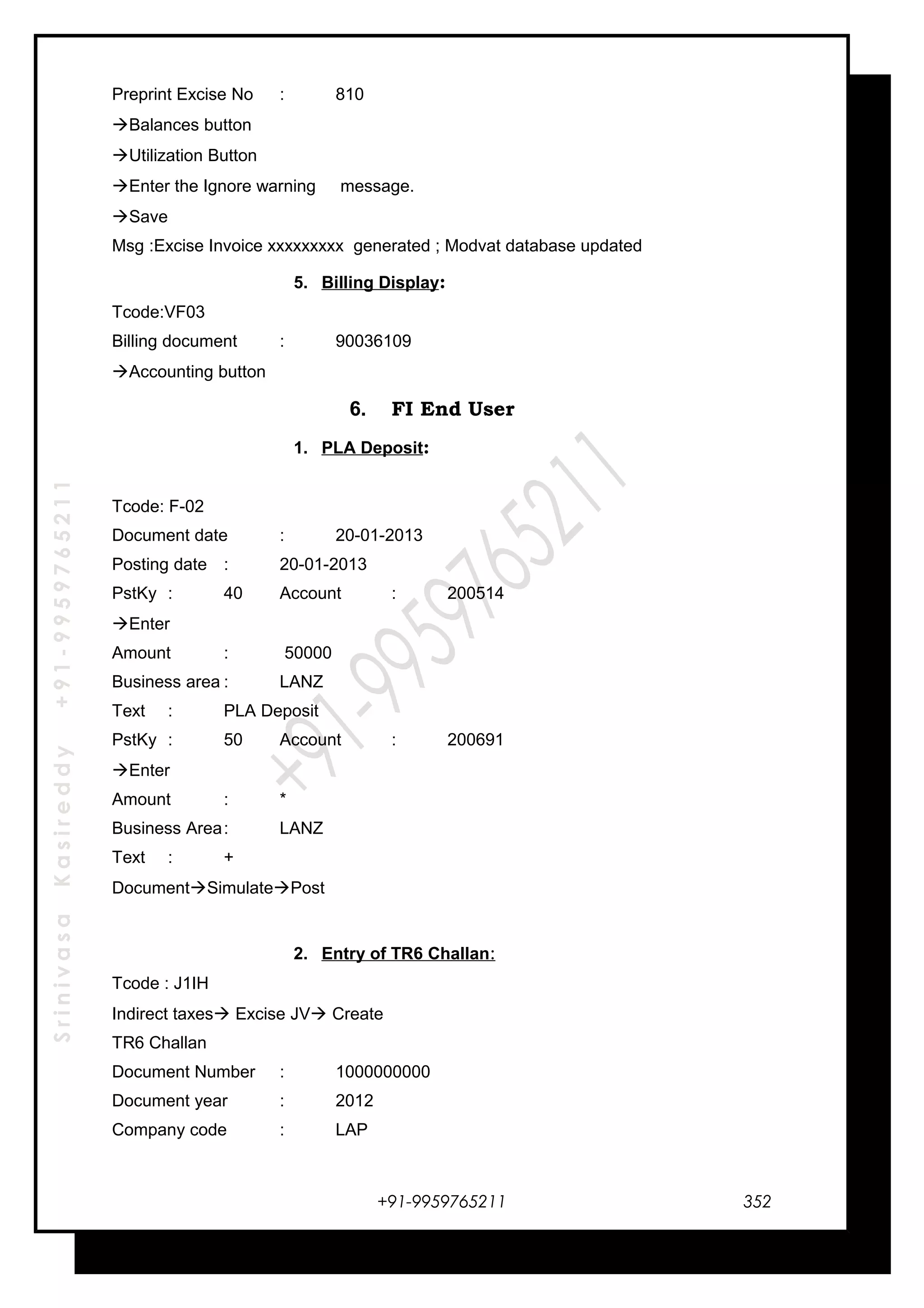 SrinivasaKasireddy+91-9959765211
Preprint Excise No : 810
Balances button
Utilization Button
Enter the Ignore warning message.
Save
Msg :Excise Invoice xxxxxxxxx generated ; Modvat database updated
5. Billing Display:
Tcode:VF03
Billing document : 90036109
Accounting button
6. FI End User
1. PLA Deposit:
Tcode: F-02
Document date : 20-01-2013
Posting date : 20-01-2013
PstKy : 40 Account : 200514
Enter
Amount : 50000
Business area : LANZ
Text : PLA Deposit
PstKy : 50 Account : 200691
Enter
Amount : *
Business Area: LANZ
Text : +
DocumentSimulatePost
2. Entry of TR6 Challan:
Tcode : J1IH
Indirect taxes Excise JV Create
TR6 Challan
Document Number : 1000000000
Document year : 2012
Company code : LAP
+91-9959765211 352
 