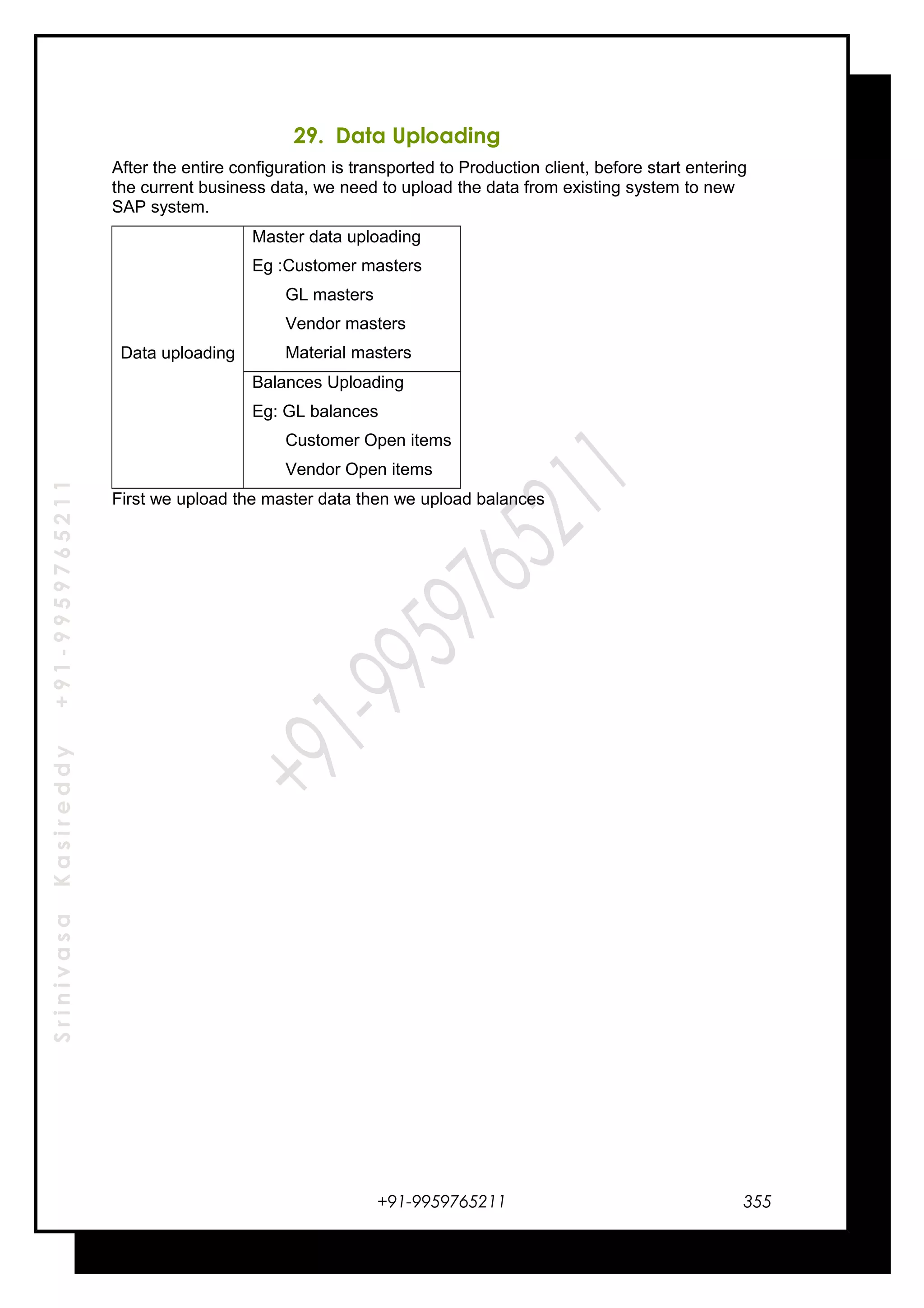 SrinivasaKasireddy+91-9959765211
29. Data Uploading
After the entire configuration is transported to Production client, before start entering
the current business data, we need to upload the data from existing system to new
SAP system.
Data uploading
Master data uploading
Eg :Customer masters
GL masters
Vendor masters
Material masters
Balances Uploading
Eg: GL balances
Customer Open items
Vendor Open items
First we upload the master data then we upload balances
+91-9959765211 355
 