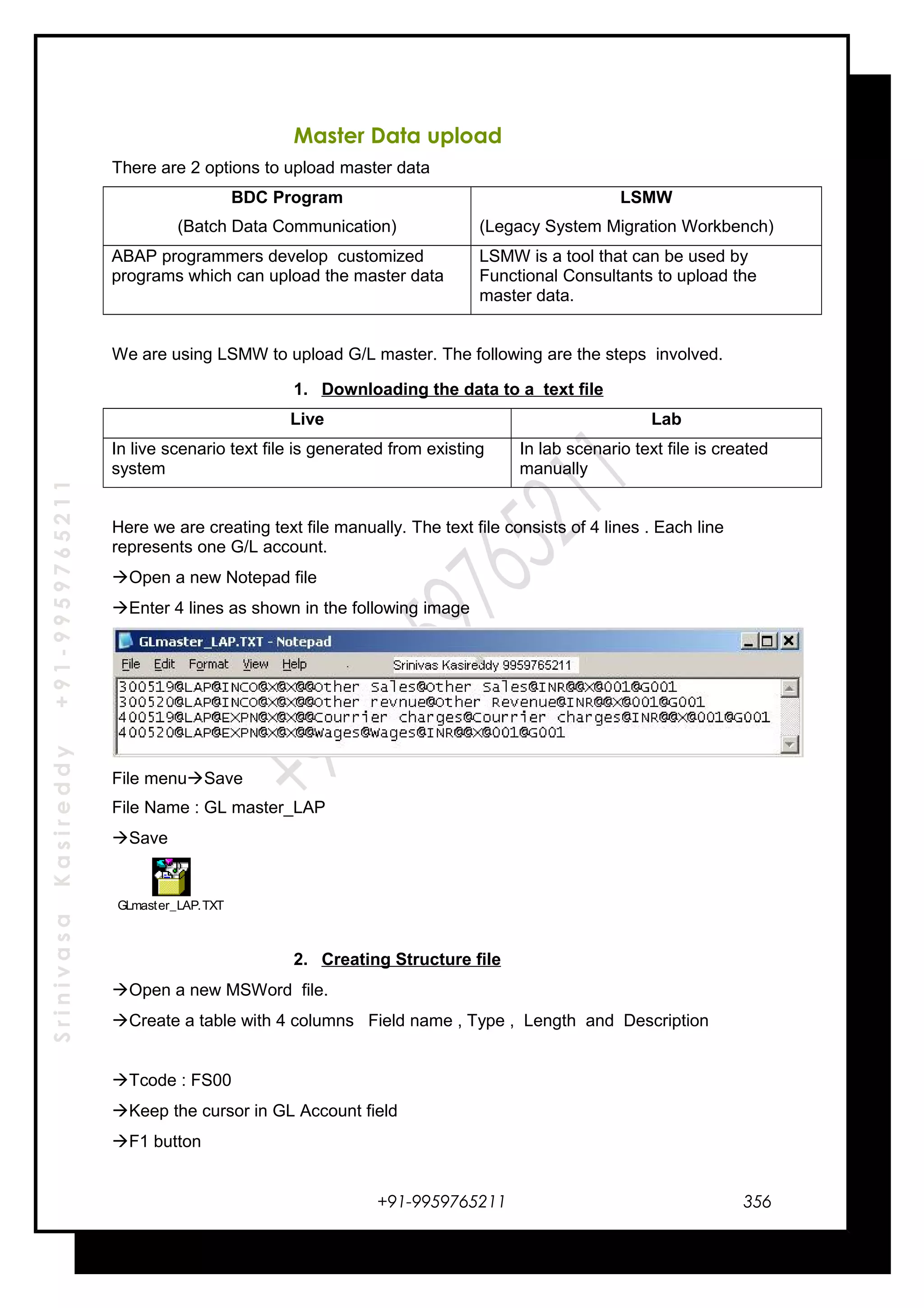 SrinivasaKasireddy+91-9959765211
Master Data upload
There are 2 options to upload master data
BDC Program
(Batch Data Communication)
LSMW
(Legacy System Migration Workbench)
ABAP programmers develop customized
programs which can upload the master data
LSMW is a tool that can be used by
Functional Consultants to upload the
master data.
We are using LSMW to upload G/L master. The following are the steps involved.
1. Downloading the data to a text file
Live Lab
In live scenario text file is generated from existing
system
In lab scenario text file is created
manually
Here we are creating text file manually. The text file consists of 4 lines . Each line
represents one G/L account.
Open a new Notepad file
Enter 4 lines as shown in the following image
File menuSave
File Name : GL master_LAP
Save
GLmaster_LAP.TXT
2. Creating Structure file
Open a new MSWord file.
Create a table with 4 columns Field name , Type , Length and Description
Tcode : FS00
Keep the cursor in GL Account field
F1 button
+91-9959765211 356
 