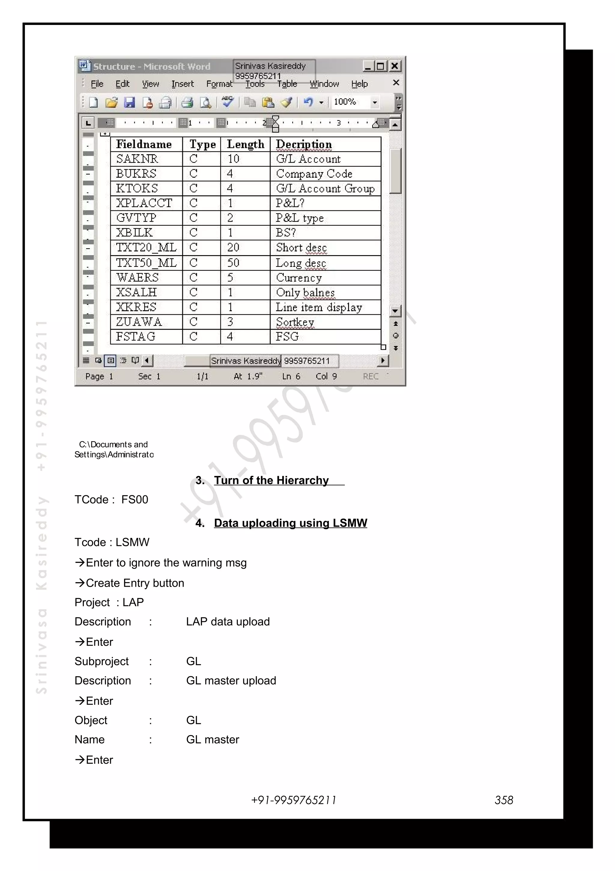 SrinivasaKasireddy+91-9959765211
C:Documents and
SettingsAdministratorDesktopStructure.doc
3. Turn of the Hierarchy
TCode : FS00
4. Data uploading using LSMW
Tcode : LSMW
Enter to ignore the warning msg
Create Entry button
Project : LAP
Description : LAP data upload
Enter
Subproject : GL
Description : GL master upload
Enter
Object : GL
Name : GL master
Enter
+91-9959765211 358
 