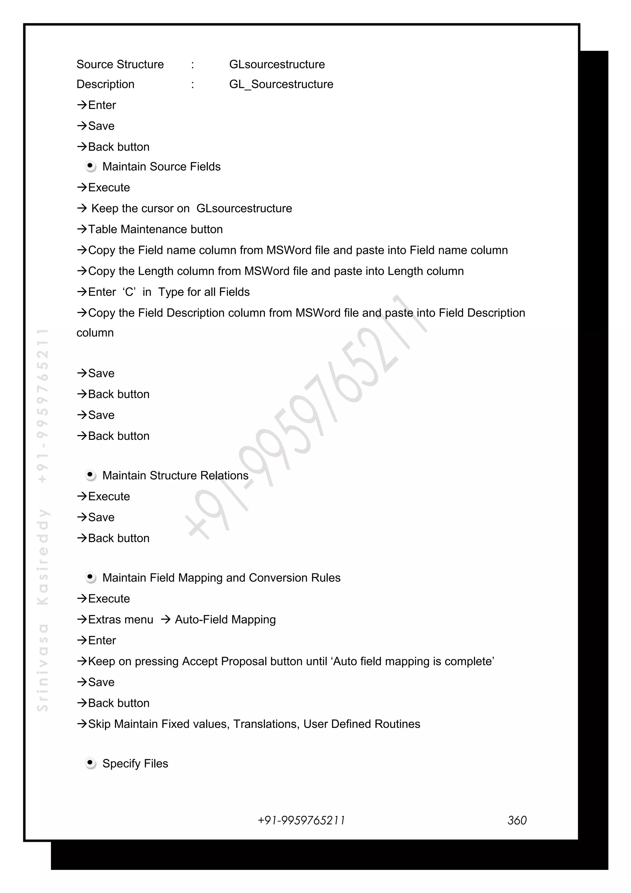 SrinivasaKasireddy+91-9959765211
Source Structure : GLsourcestructure
Description : GL_Sourcestructure
Enter
Save
Back button
Maintain Source Fields
Execute
 Keep the cursor on GLsourcestructure
Table Maintenance button
Copy the Field name column from MSWord file and paste into Field name column
Copy the Length column from MSWord file and paste into Length column
Enter ‘C’ in Type for all Fields
Copy the Field Description column from MSWord file and paste into Field Description
column
Save
Back button
Save
Back button
Maintain Structure Relations
Execute
Save
Back button
Maintain Field Mapping and Conversion Rules
Execute
Extras menu  Auto-Field Mapping
Enter
Keep on pressing Accept Proposal button until ‘Auto field mapping is complete’
Save
Back button
Skip Maintain Fixed values, Translations, User Defined Routines
Specify Files
+91-9959765211 360
 