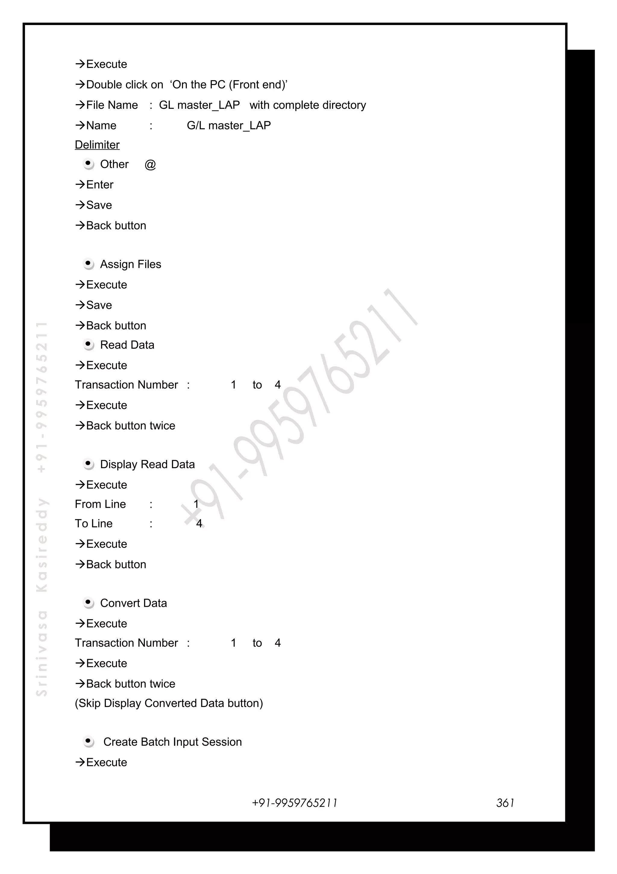 SrinivasaKasireddy+91-9959765211
Execute
Double click on ‘On the PC (Front end)’
File Name : GL master_LAP with complete directory
Name : G/L master_LAP
Delimiter
Other @
Enter
Save
Back button
Assign Files
Execute
Save
Back button
Read Data
Execute
Transaction Number : 1 to 4
Execute
Back button twice
Display Read Data
Execute
From Line : 1
To Line : 4
Execute
Back button
Convert Data
Execute
Transaction Number : 1 to 4
Execute
Back button twice
(Skip Display Converted Data button)
Create Batch Input Session
Execute
+91-9959765211 361
 