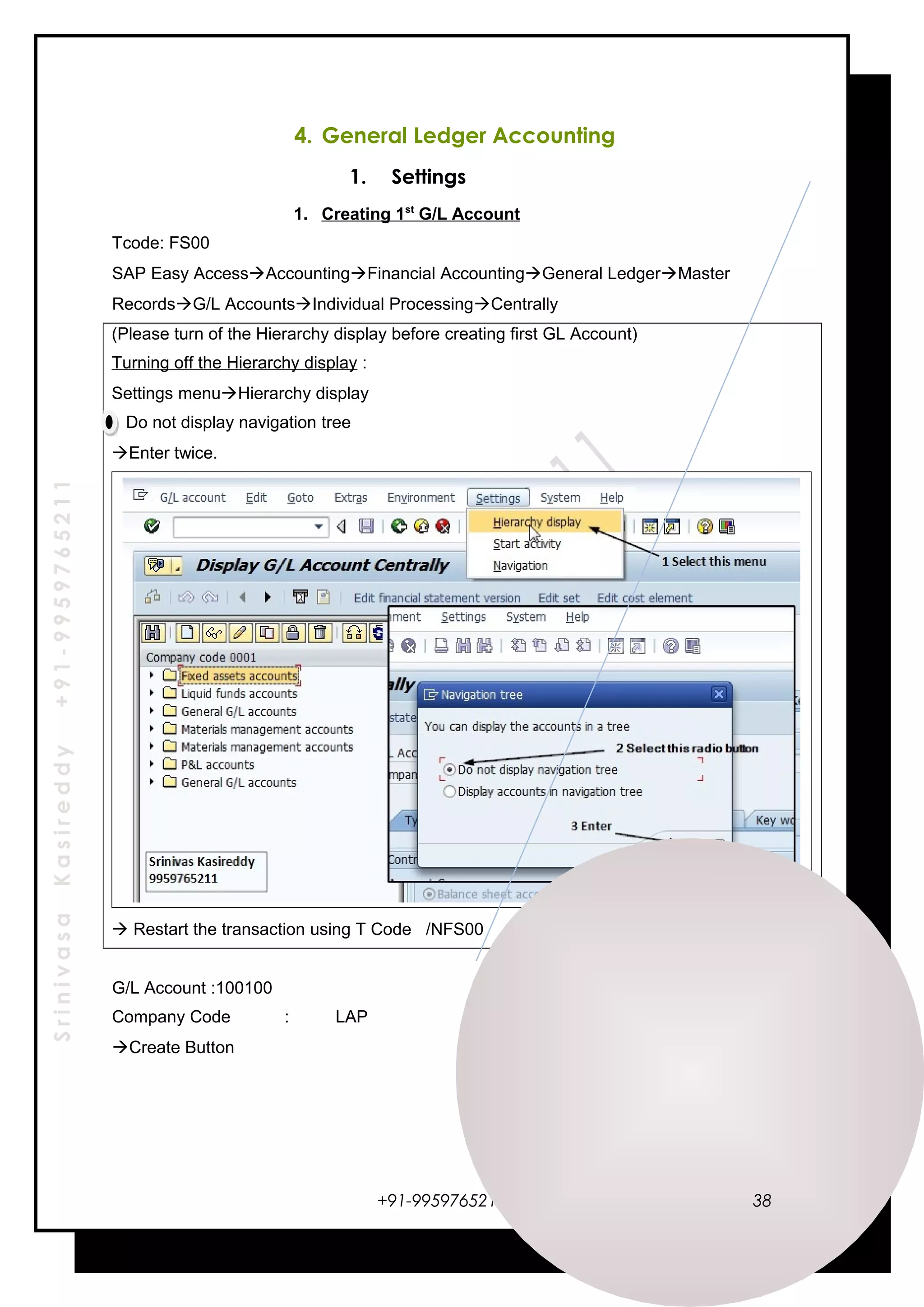 SrinivasaKasireddy+91-9959765211
4. General Ledger Accounting
1. Settings
1. Creating 1st
G/L Account
Tcode: FS00
SAP Easy AccessAccountingFinancial AccountingGeneral LedgerMaster
RecordsG/L AccountsIndividual ProcessingCentrally
(Please turn of the Hierarchy display before creating first GL Account)
Turning off the Hierarchy display :
Settings menuHierarchy display
Do not display navigation tree
Enter twice.
 Restart the transaction using T Code /NFS00
G/L Account :100100
Company Code : LAP
Create Button
+91-9959765211 38
 