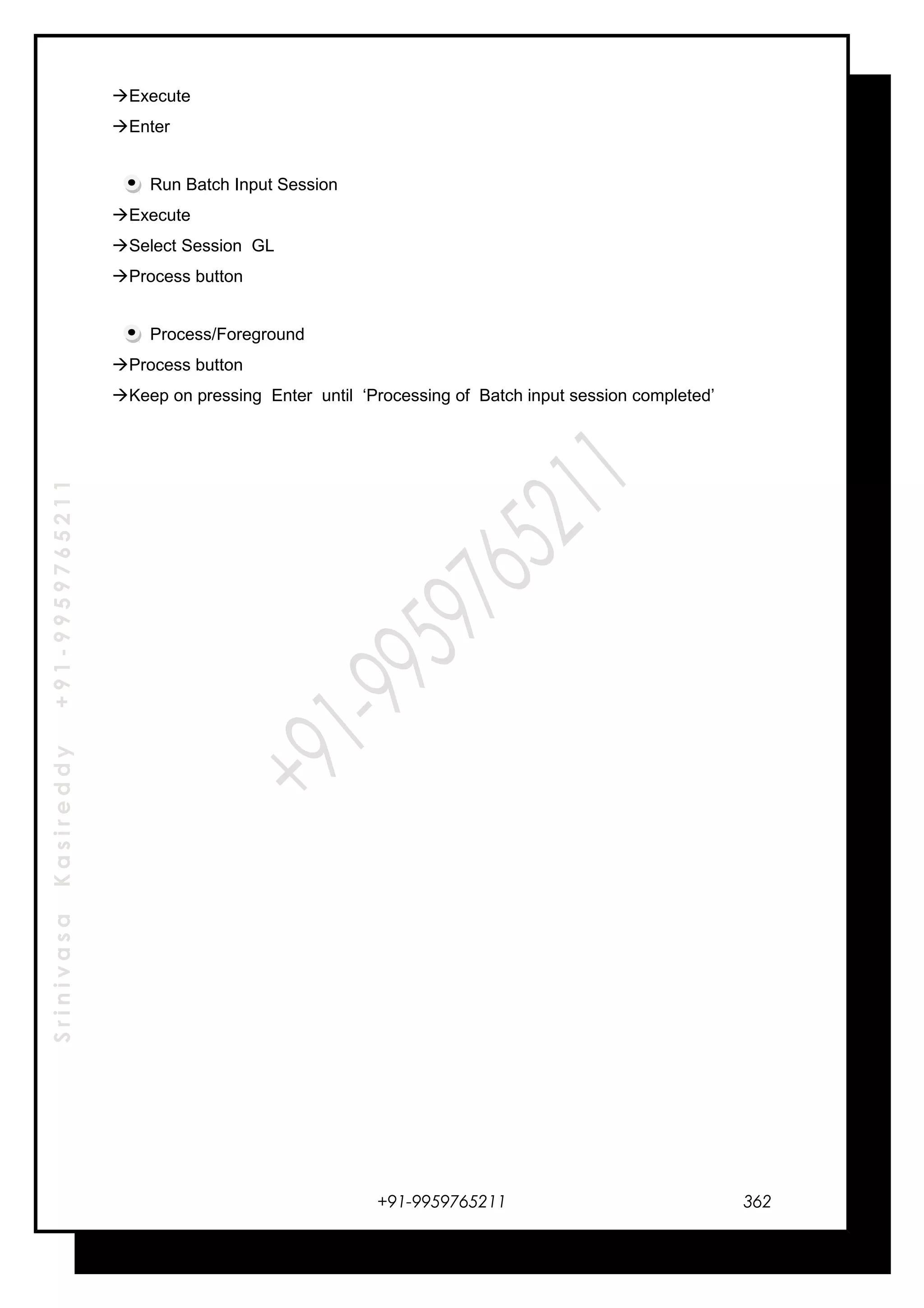 SrinivasaKasireddy+91-9959765211
Execute
Enter
Run Batch Input Session
Execute
Select Session GL
Process button
Process/Foreground
Process button
Keep on pressing Enter until ‘Processing of Batch input session completed’
+91-9959765211 362
 