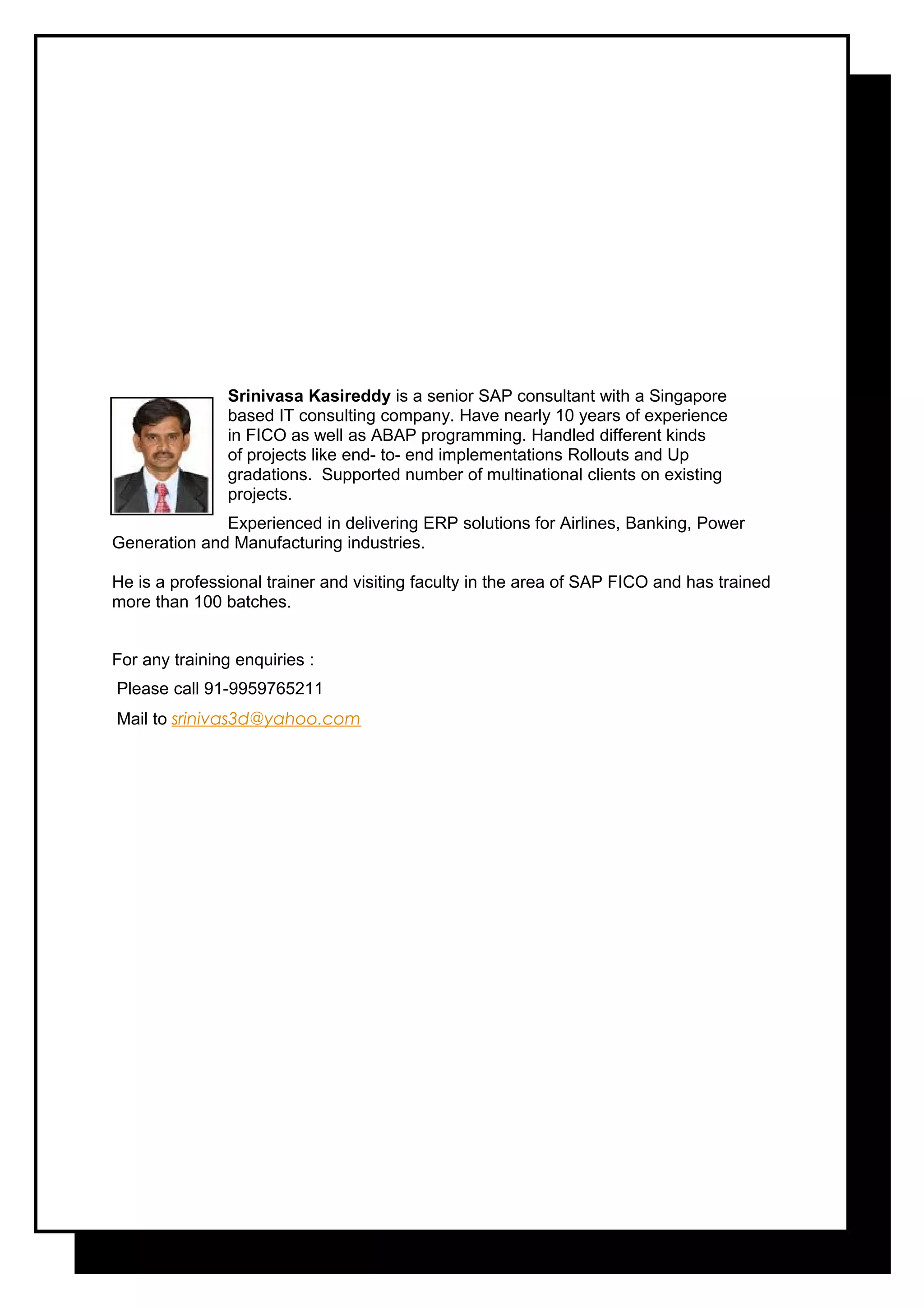 Srinivasa Kasireddy is a senior SAP consultant with a Singapore
based IT consulting company. Have nearly 10 years of experience
in FICO as well as ABAP programming. Handled different kinds
of projects like end- to- end implementations Rollouts and Up
gradations. Supported number of multinational clients on existing
projects.
Experienced in delivering ERP solutions for Airlines, Banking, Power
Generation and Manufacturing industries.
He is a professional trainer and visiting faculty in the area of SAP FICO and has trained
more than 100 batches.
For any training enquiries :
Please call 91-9959765211
Mail to srinivas3d@yahoo.com
 