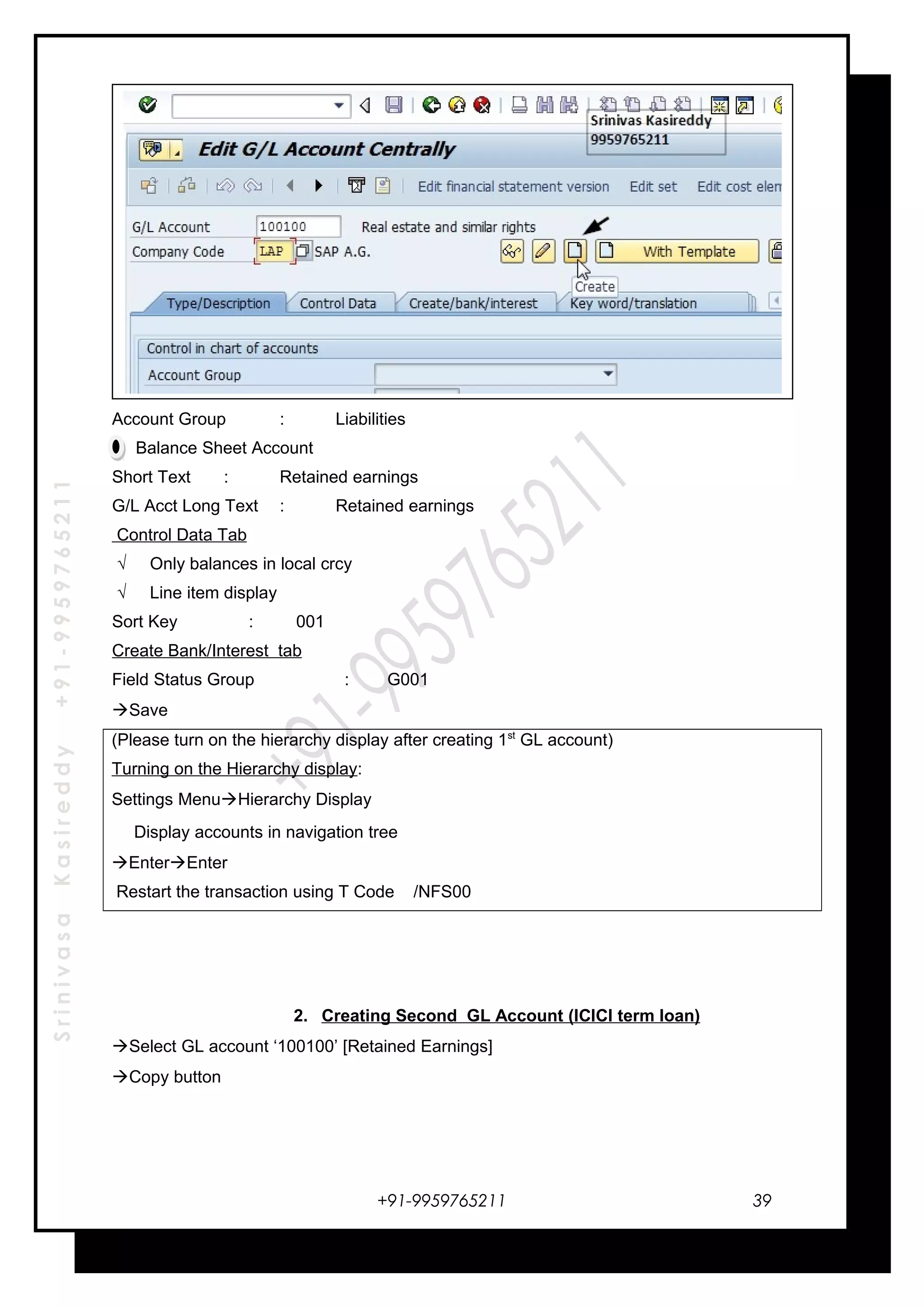 SrinivasaKasireddy+91-9959765211
Account Group : Liabilities
Balance Sheet Account
Short Text : Retained earnings
G/L Acct Long Text : Retained earnings
Control Data Tab
√ Only balances in local crcy
√ Line item display
Sort Key : 001
Create Bank/Interest tab
Field Status Group : G001
Save
(Please turn on the hierarchy display after creating 1st
GL account)
Turning on the Hierarchy display:
Settings MenuHierarchy Display
Display accounts in navigation tree
EnterEnter
Restart the transaction using T Code /NFS00
2. Creating Second GL Account (ICICI term loan)
Select GL account ‘100100’ [Retained Earnings]
Copy button
+91-9959765211 39
 