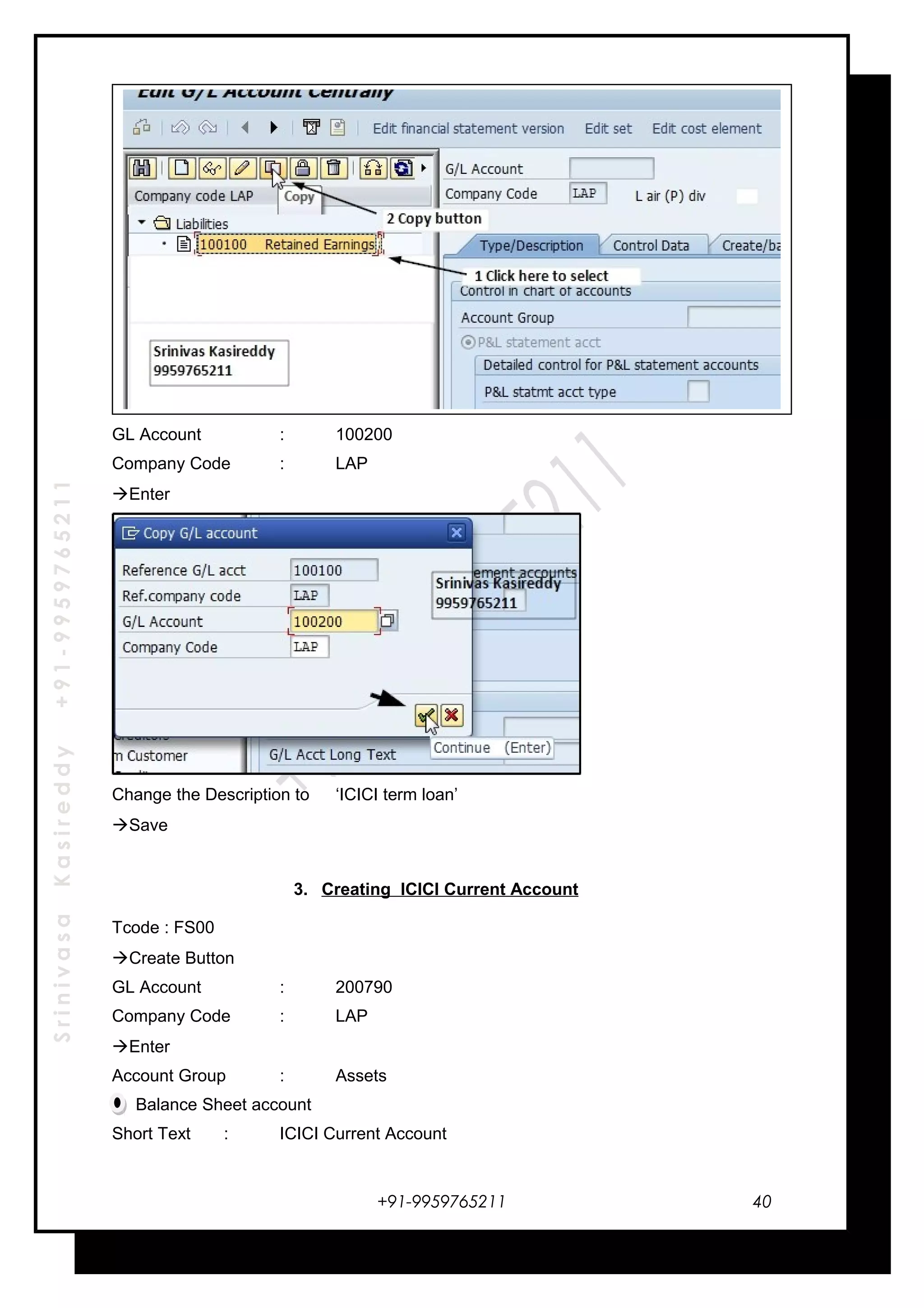 SrinivasaKasireddy+91-9959765211
GL Account : 100200
Company Code : LAP
Enter
Change the Description to ‘ICICI term loan’
Save
3. Creating ICICI Current Account
Tcode : FS00
Create Button
GL Account : 200790
Company Code : LAP
Enter
Account Group : Assets
Balance Sheet account
Short Text : ICICI Current Account
+91-9959765211 40
 