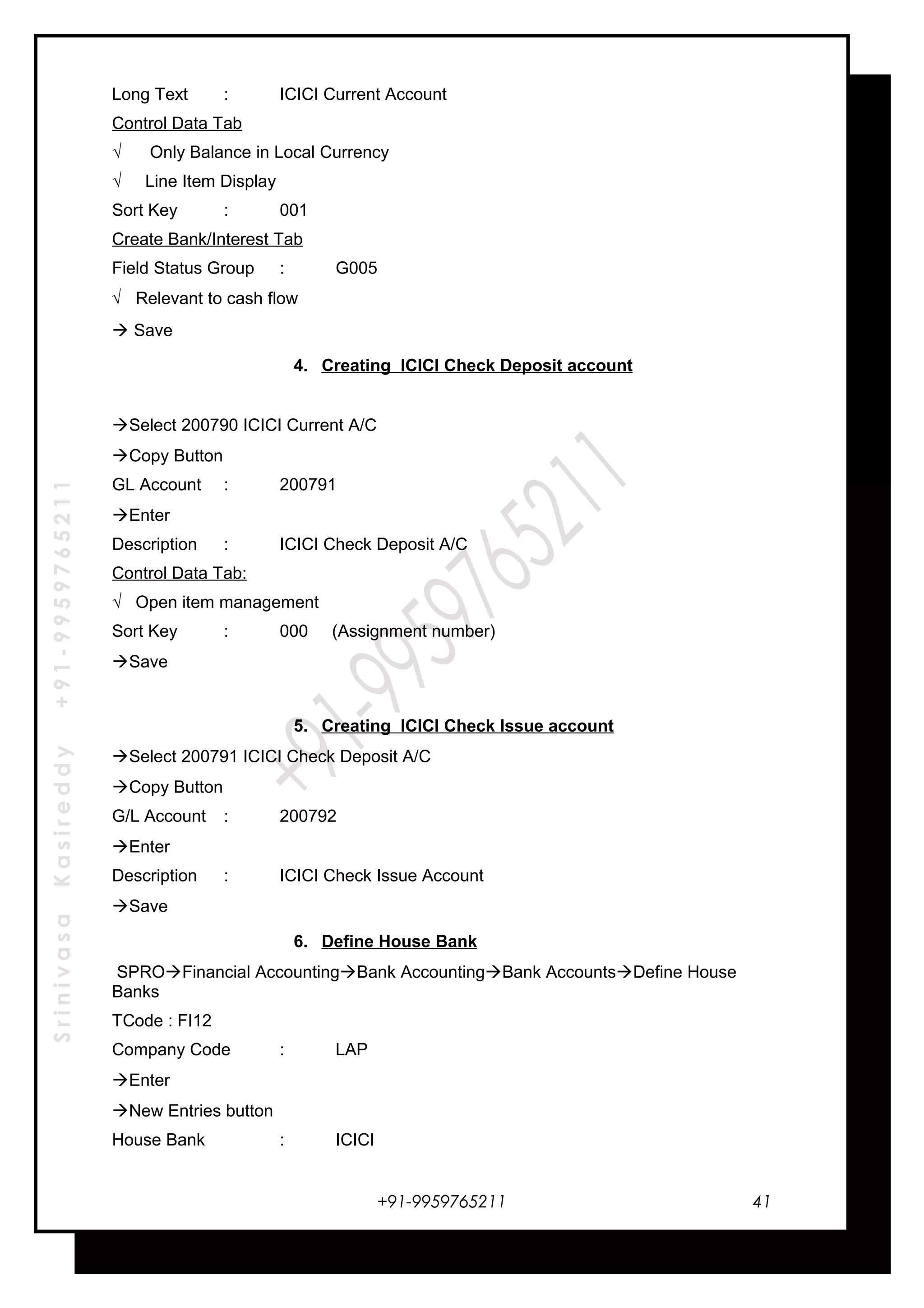 SrinivasaKasireddy+91-9959765211
Long Text : ICICI Current Account
Control Data Tab
√ Only Balance in Local Currency
√ Line Item Display
Sort Key : 001
Create Bank/Interest Tab
Field Status Group : G005
√ Relevant to cash flow
 Save
4. Creating ICICI Check Deposit account
Select 200790 ICICI Current A/C
Copy Button
GL Account : 200791
Enter
Description : ICICI Check Deposit A/C
Control Data Tab:
√ Open item management
Sort Key : 000 (Assignment number)
Save
5. Creating ICICI Check Issue account
Select 200791 ICICI Check Deposit A/C
Copy Button
G/L Account : 200792
Enter
Description : ICICI Check Issue Account
Save
6. Define House Bank
SPROFinancial AccountingBank AccountingBank AccountsDefine House
Banks
TCode : FI12
Company Code : LAP
Enter
New Entries button
House Bank : ICICI
+91-9959765211 41
 