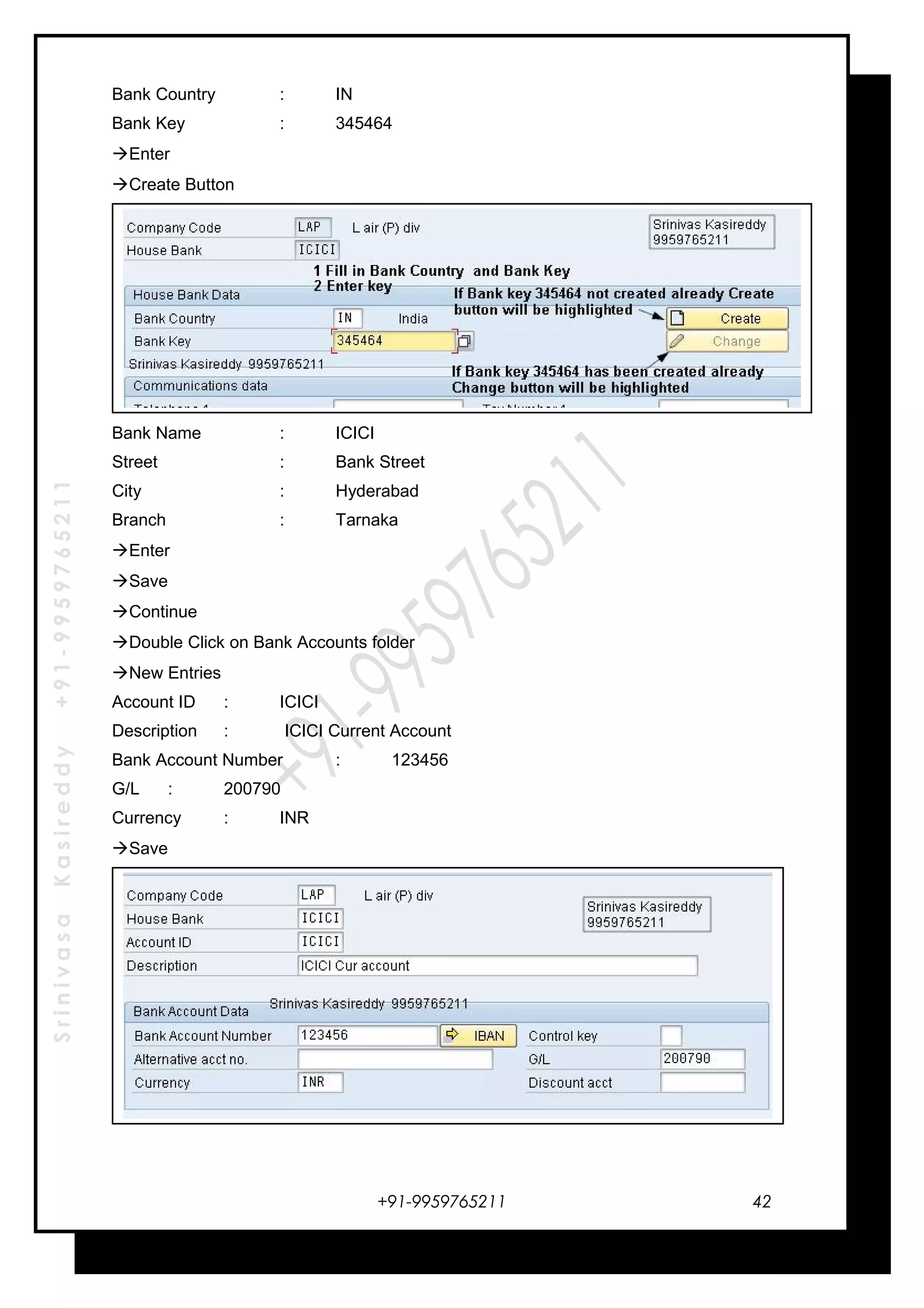 SrinivasaKasireddy+91-9959765211
Bank Country : IN
Bank Key : 345464
Enter
Create Button
Bank Name : ICICI
Street : Bank Street
City : Hyderabad
Branch : Tarnaka
Enter
Save
Continue
Double Click on Bank Accounts folder
New Entries
Account ID : ICICI
Description : ICICI Current Account
Bank Account Number : 123456
G/L : 200790
Currency : INR
Save
+91-9959765211 42
 