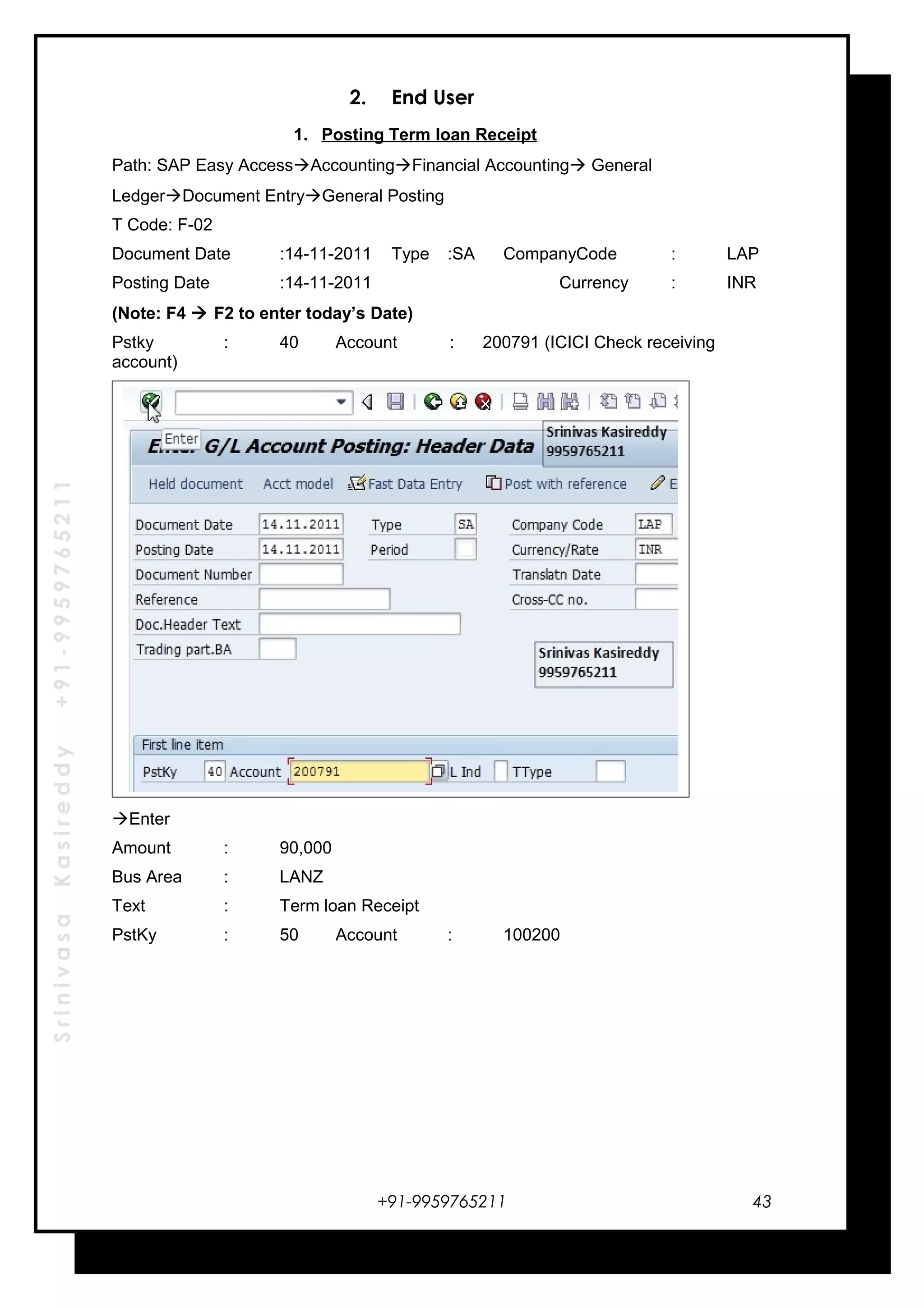 SrinivasaKasireddy+91-9959765211
2. End User
1. Posting Term loan Receipt
Path: SAP Easy AccessAccountingFinancial Accounting General
LedgerDocument EntryGeneral Posting
T Code: F-02
Document Date :14-11-2011 Type :SA CompanyCode : LAP
Posting Date :14-11-2011 Currency : INR
(Note: F4  F2 to enter today’s Date)
Pstky : 40 Account : 200791 (ICICI Check receiving
account)
Enter
Amount : 90,000
Bus Area : LANZ
Text : Term loan Receipt
PstKy : 50 Account : 100200
+91-9959765211 43
 