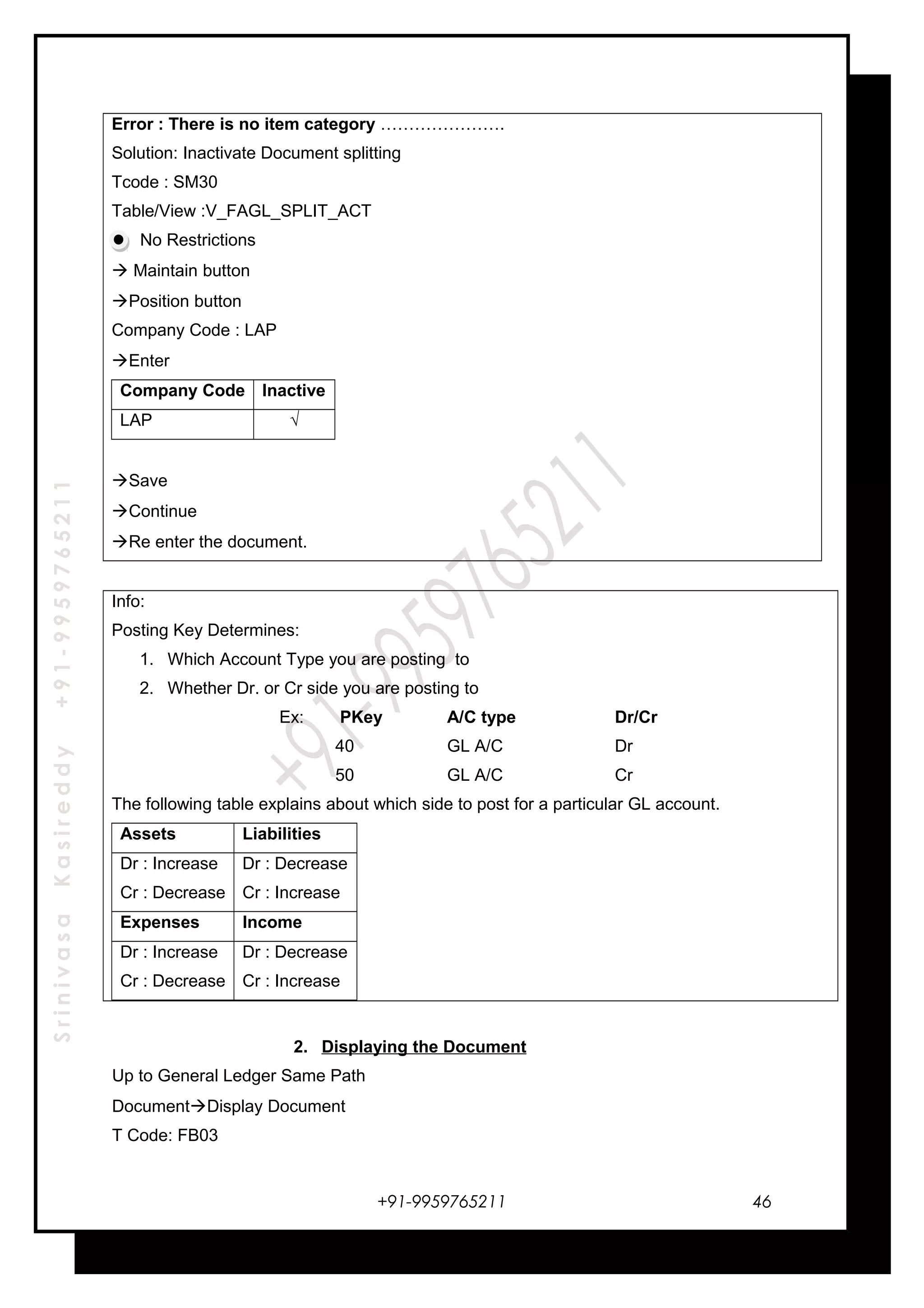 SrinivasaKasireddy+91-9959765211
Error : There is no item category ………………….
Solution: Inactivate Document splitting
Tcode : SM30
Table/View :V_FAGL_SPLIT_ACT
No Restrictions
 Maintain button
Position button
Company Code : LAP
Enter
Company Code Inactive
LAP √
Save
Continue
Re enter the document.
Info:
Posting Key Determines:
1. Which Account Type you are posting to
2. Whether Dr. or Cr side you are posting to
Ex: PKey A/C type Dr/Cr
40 GL A/C Dr
50 GL A/C Cr
The following table explains about which side to post for a particular GL account.
Assets Liabilities
Dr : Increase
Cr : Decrease
Dr : Decrease
Cr : Increase
Expenses Income
Dr : Increase
Cr : Decrease
Dr : Decrease
Cr : Increase
2. Displaying the Document
Up to General Ledger Same Path
DocumentDisplay Document
T Code: FB03
+91-9959765211 46
 