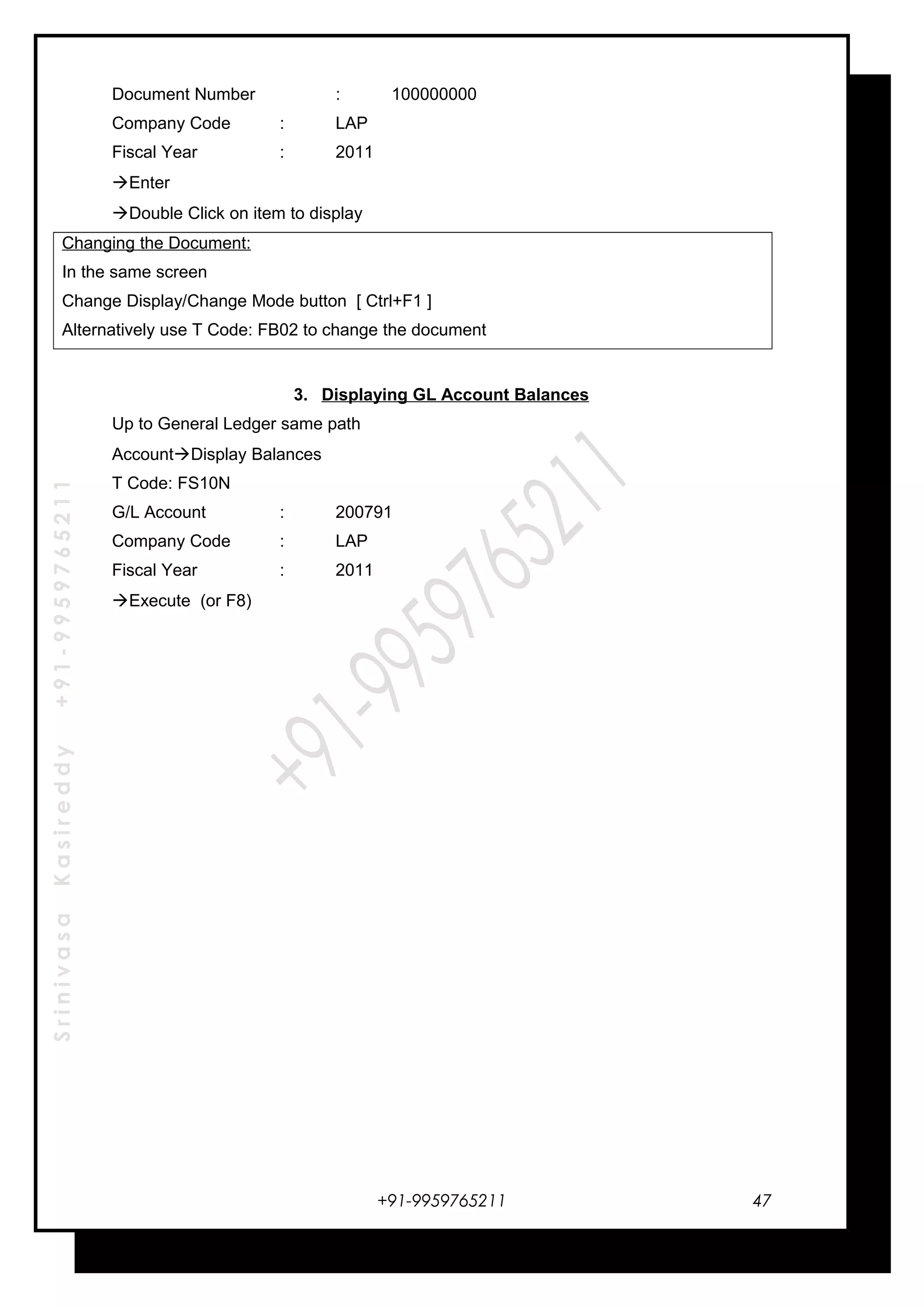 SrinivasaKasireddy+91-9959765211
Document Number : 100000000
Company Code : LAP
Fiscal Year : 2011
Enter
Double Click on item to display
Changing the Document:
In the same screen
Change Display/Change Mode button [ Ctrl+F1 ]
Alternatively use T Code: FB02 to change the document
3. Displaying GL Account Balances
Up to General Ledger same path
AccountDisplay Balances
T Code: FS10N
G/L Account : 200791
Company Code : LAP
Fiscal Year : 2011
Execute (or F8)
+91-9959765211 47
 
