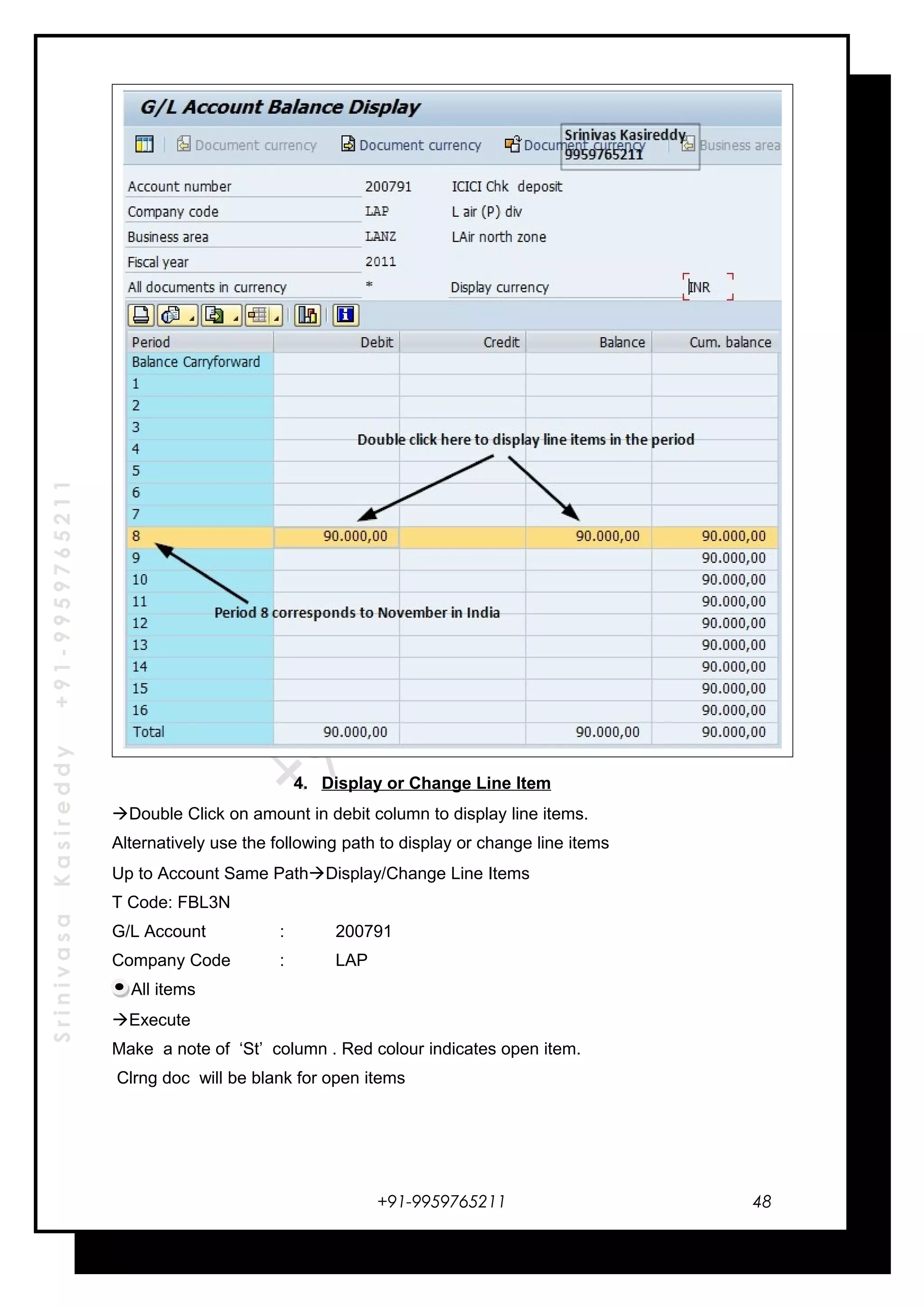 SrinivasaKasireddy+91-9959765211
4. Display or Change Line Item
Double Click on amount in debit column to display line items.
Alternatively use the following path to display or change line items
Up to Account Same PathDisplay/Change Line Items
T Code: FBL3N
G/L Account : 200791
Company Code : LAP
All items
Execute
Make a note of ‘St’ column . Red colour indicates open item.
Clrng doc will be blank for open items
+91-9959765211 48
 