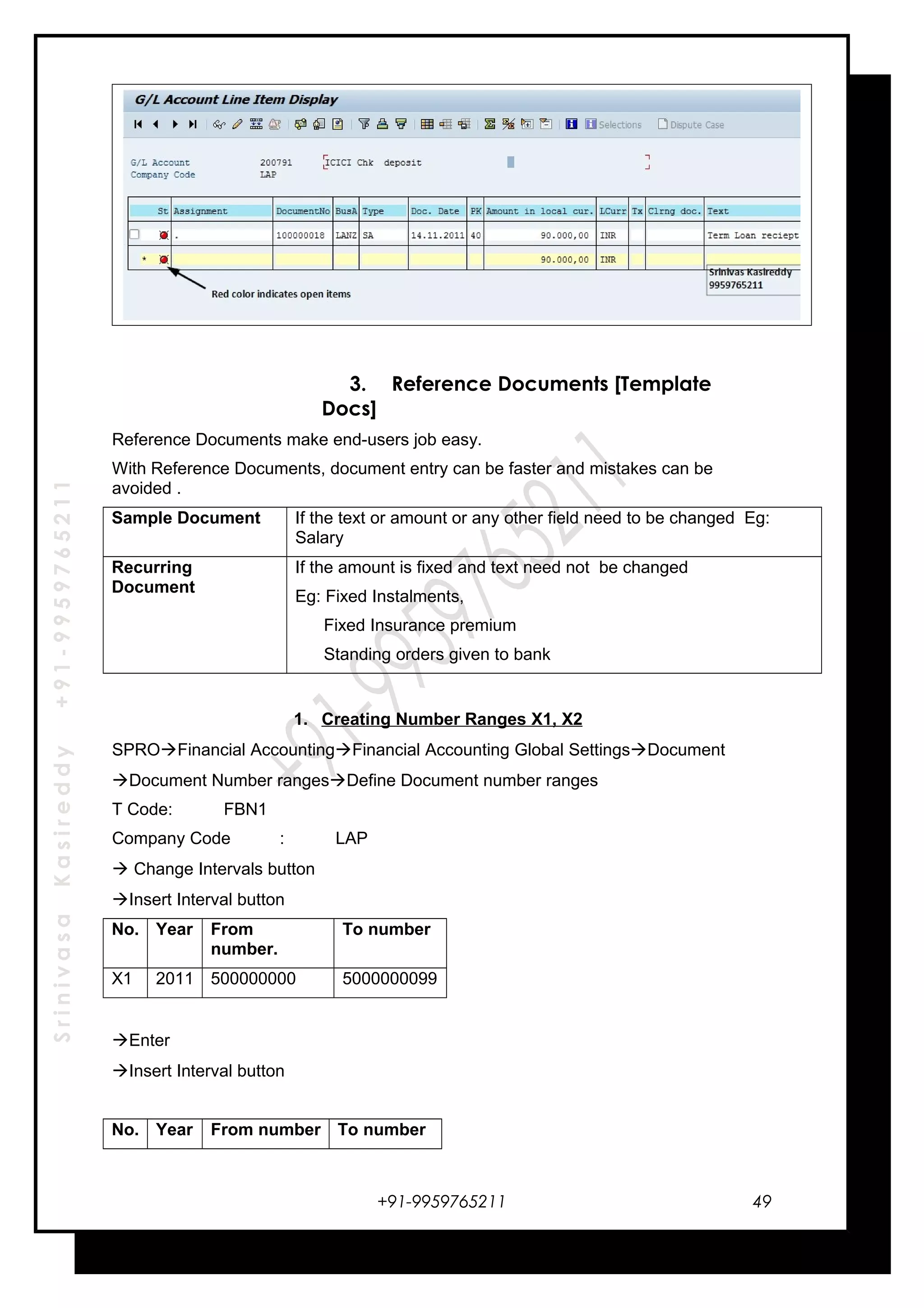 SrinivasaKasireddy+91-9959765211
3. Reference Documents [Template
Docs]
Reference Documents make end-users job easy.
With Reference Documents, document entry can be faster and mistakes can be
avoided .
Sample Document If the text or amount or any other field need to be changed Eg:
Salary
Recurring
Document
If the amount is fixed and text need not be changed
Eg: Fixed Instalments,
Fixed Insurance premium
Standing orders given to bank
1. Creating Number Ranges X1, X2
SPROFinancial AccountingFinancial Accounting Global SettingsDocument
Document Number rangesDefine Document number ranges
T Code: FBN1
Company Code : LAP
 Change Intervals button
Insert Interval button
No. Year From
number.
To number
X1 2011 500000000 5000000099
Enter
Insert Interval button
No. Year From number To number
+91-9959765211 49
 