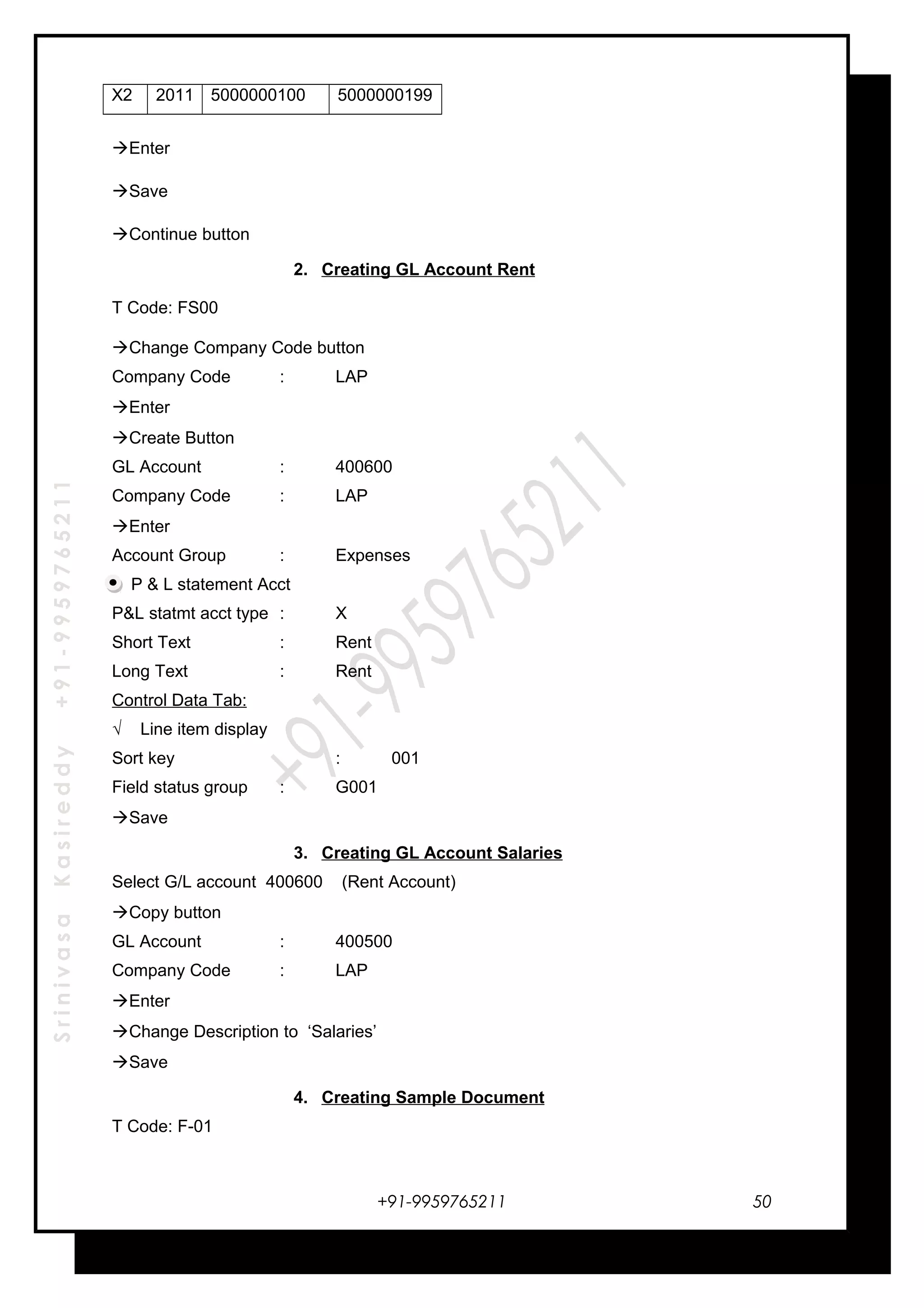SrinivasaKasireddy+91-9959765211
X2 2011 5000000100 5000000199
Enter
Save
Continue button
2. Creating GL Account Rent
T Code: FS00
Change Company Code button
Company Code : LAP
Enter
Create Button
GL Account : 400600
Company Code : LAP
Enter
Account Group : Expenses
P & L statement Acct
P&L statmt acct type : X
Short Text : Rent
Long Text : Rent
Control Data Tab:
√ Line item display
Sort key : 001
Field status group : G001
Save
3. Creating GL Account Salaries
Select G/L account 400600 (Rent Account)
Copy button
GL Account : 400500
Company Code : LAP
Enter
Change Description to ‘Salaries’
Save
4. Creating Sample Document
T Code: F-01
+91-9959765211 50
 