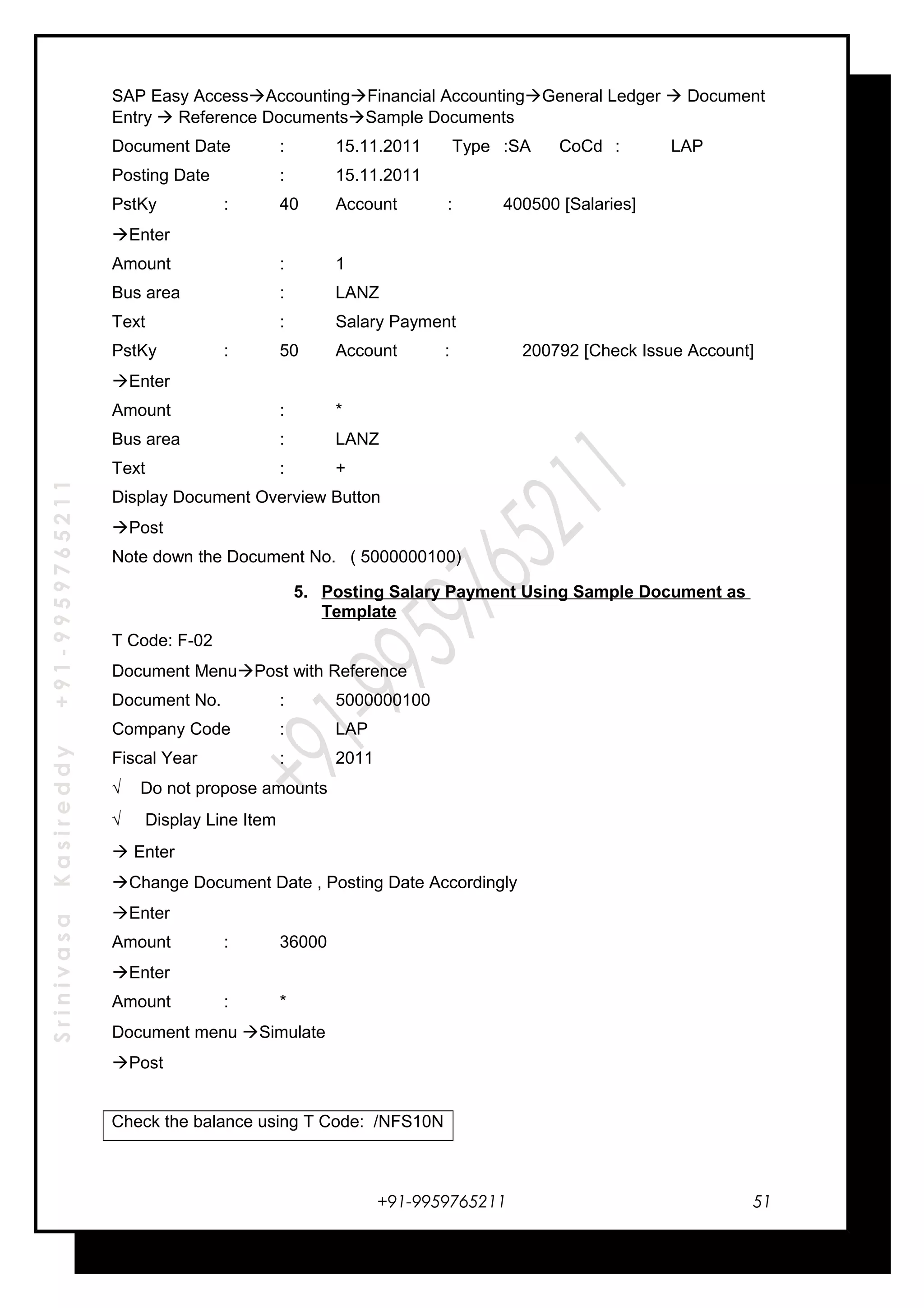 SrinivasaKasireddy+91-9959765211
SAP Easy AccessAccountingFinancial AccountingGeneral Ledger  Document
Entry  Reference DocumentsSample Documents
Document Date : 15.11.2011 Type :SA CoCd : LAP
Posting Date : 15.11.2011
PstKy : 40 Account : 400500 [Salaries]
Enter
Amount : 1
Bus area : LANZ
Text : Salary Payment
PstKy : 50 Account : 200792 [Check Issue Account]
Enter
Amount : *
Bus area : LANZ
Text : +
Display Document Overview Button
Post
Note down the Document No. ( 5000000100)
5. Posting Salary Payment Using Sample Document as
Template
T Code: F-02
Document MenuPost with Reference
Document No. : 5000000100
Company Code : LAP
Fiscal Year : 2011
√ Do not propose amounts
√ Display Line Item
 Enter
Change Document Date , Posting Date Accordingly
Enter
Amount : 36000
Enter
Amount : *
Document menu Simulate
Post
Check the balance using T Code: /NFS10N
+91-9959765211 51
 