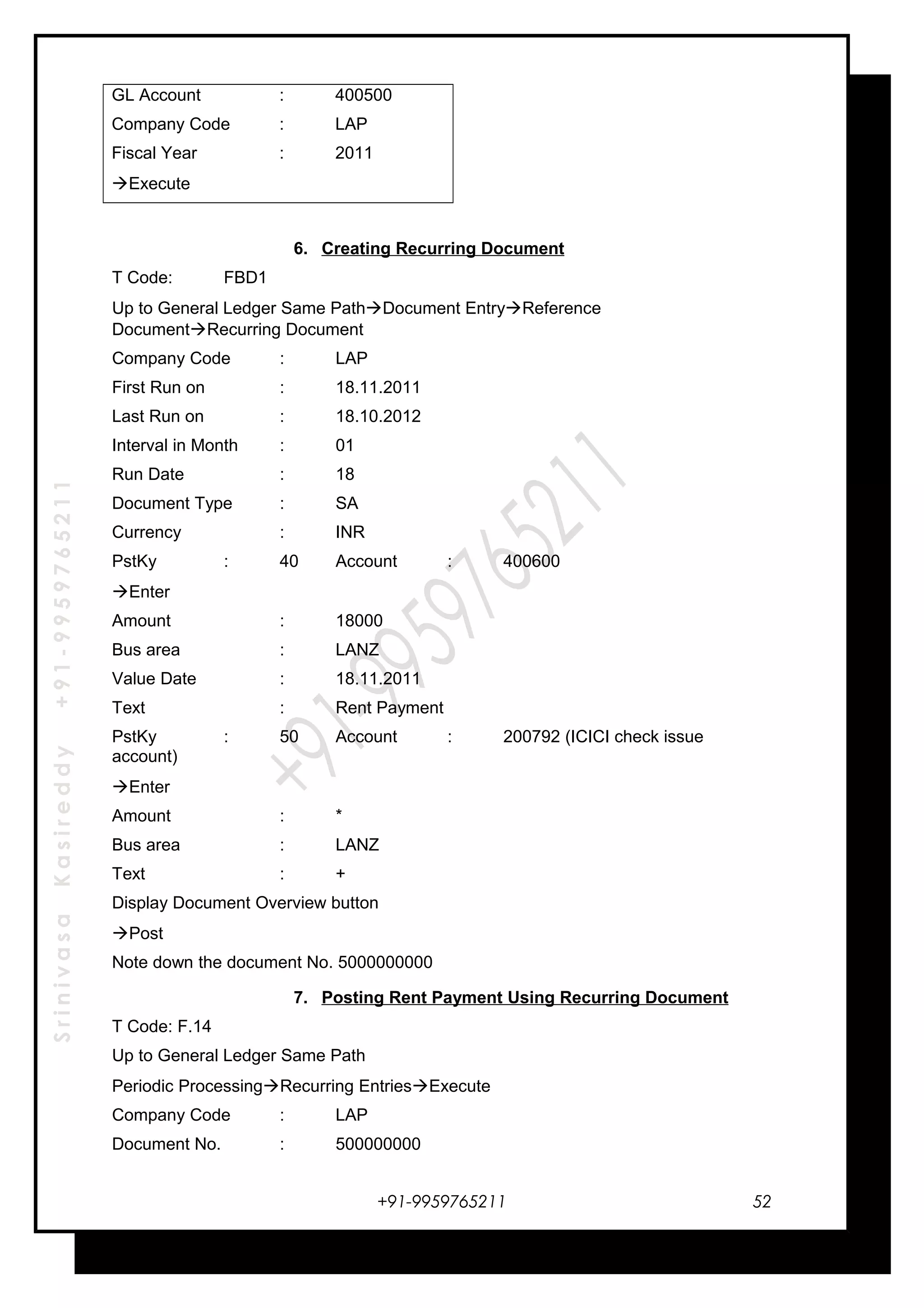 SrinivasaKasireddy+91-9959765211
GL Account : 400500
Company Code : LAP
Fiscal Year : 2011
Execute
6. Creating Recurring Document
T Code: FBD1
Up to General Ledger Same PathDocument EntryReference
DocumentRecurring Document
Company Code : LAP
First Run on : 18.11.2011
Last Run on : 18.10.2012
Interval in Month : 01
Run Date : 18
Document Type : SA
Currency : INR
PstKy : 40 Account : 400600
Enter
Amount : 18000
Bus area : LANZ
Value Date : 18.11.2011
Text : Rent Payment
PstKy : 50 Account : 200792 (ICICI check issue
account)
Enter
Amount : *
Bus area : LANZ
Text : +
Display Document Overview button
Post
Note down the document No. 5000000000
7. Posting Rent Payment Using Recurring Document
T Code: F.14
Up to General Ledger Same Path
Periodic ProcessingRecurring EntriesExecute
Company Code : LAP
Document No. : 500000000
+91-9959765211 52
 