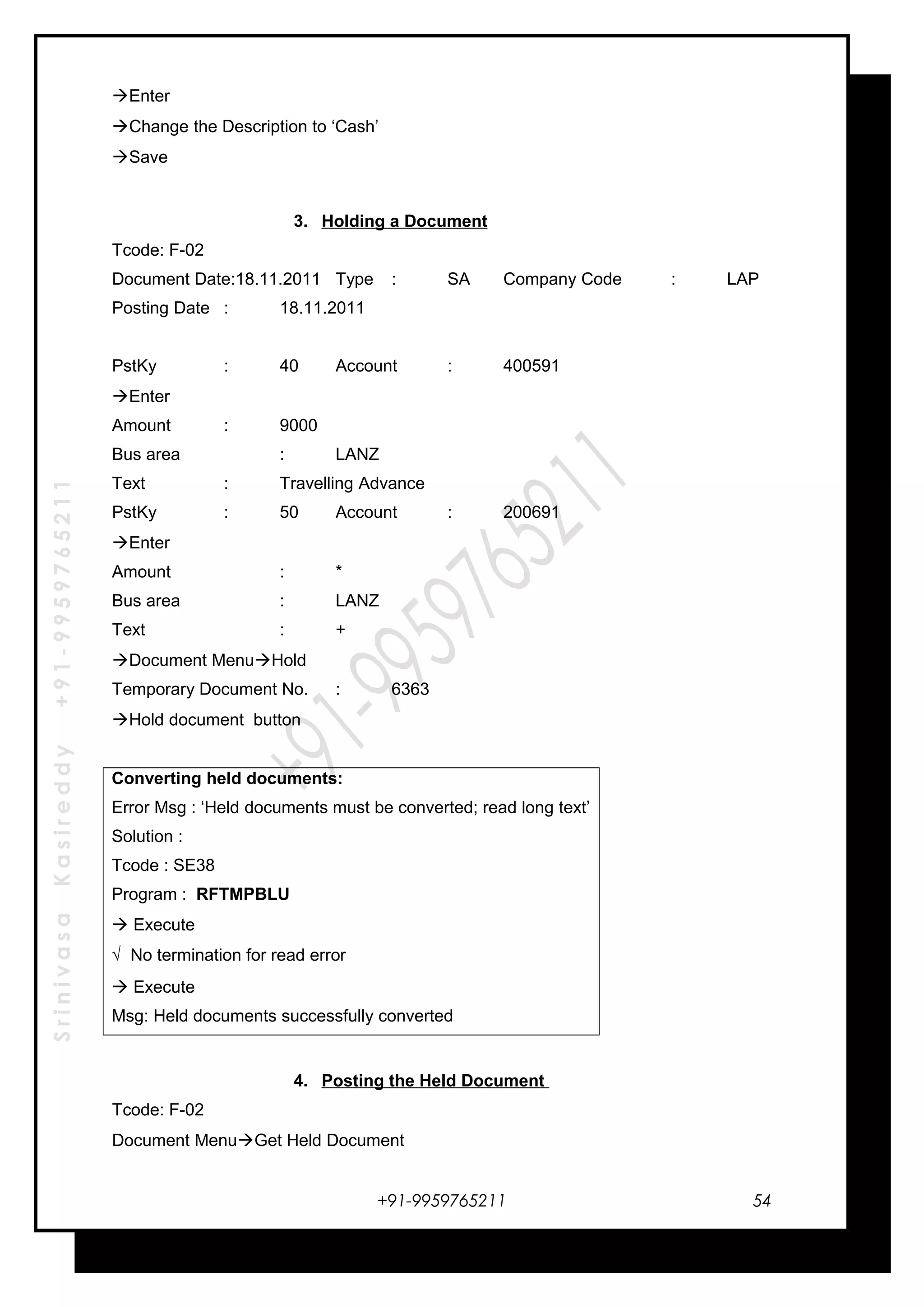 SrinivasaKasireddy+91-9959765211
Enter
Change the Description to ‘Cash’
Save
3. Holding a Document
Tcode: F-02
Document Date:18.11.2011 Type : SA Company Code : LAP
Posting Date : 18.11.2011
PstKy : 40 Account : 400591
Enter
Amount : 9000
Bus area : LANZ
Text : Travelling Advance
PstKy : 50 Account : 200691
Enter
Amount : *
Bus area : LANZ
Text : +
Document MenuHold
Temporary Document No. : 6363
Hold document button
Converting held documents:
Error Msg : ‘Held documents must be converted; read long text’
Solution :
Tcode : SE38
Program : RFTMPBLU
 Execute
√ No termination for read error
 Execute
Msg: Held documents successfully converted
4. Posting the Held Document
Tcode: F-02
Document MenuGet Held Document
+91-9959765211 54
 