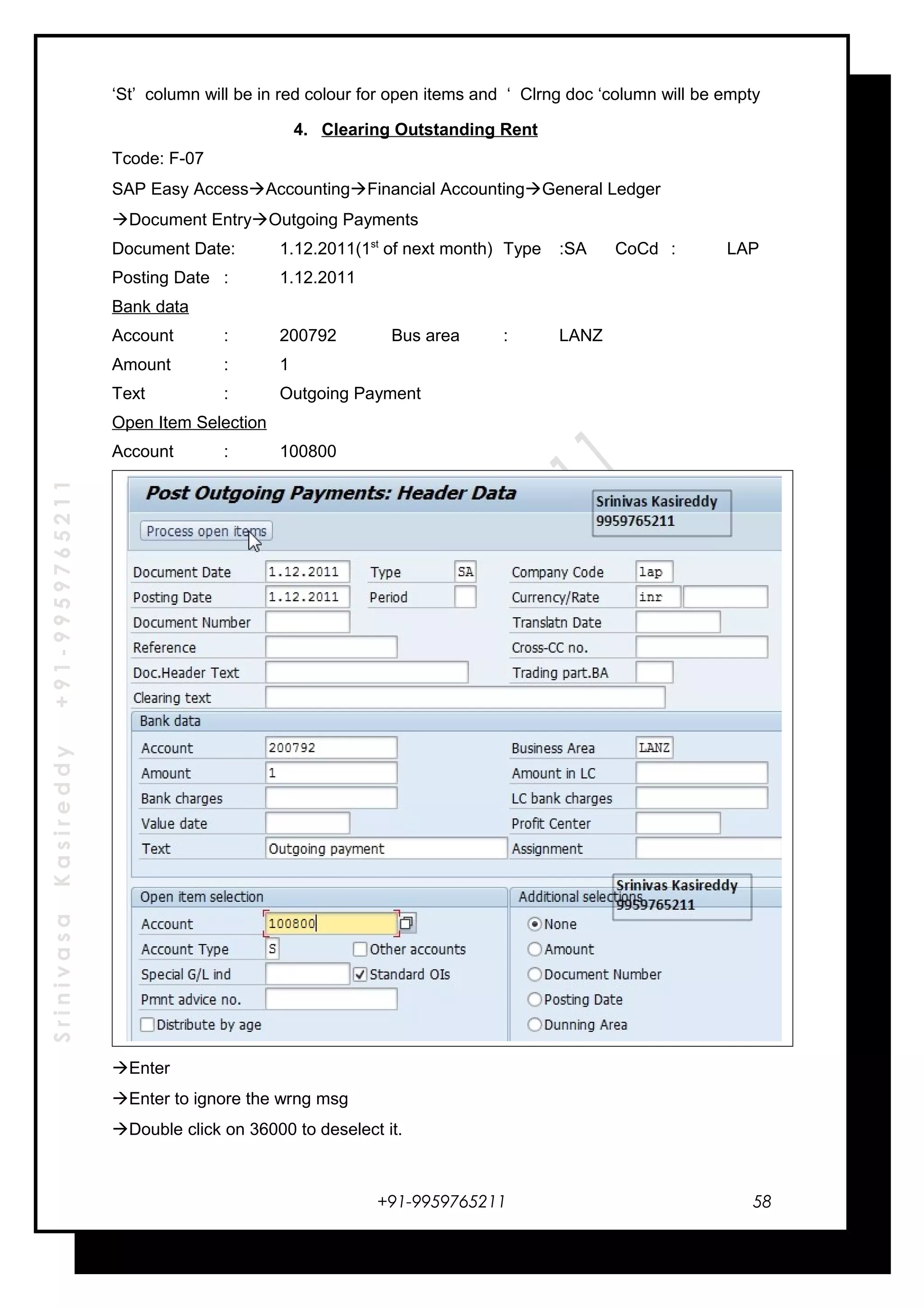 SrinivasaKasireddy+91-9959765211
‘St’ column will be in red colour for open items and ‘ Clrng doc ‘column will be empty
4. Clearing Outstanding Rent
Tcode: F-07
SAP Easy AccessAccountingFinancial AccountingGeneral Ledger
Document EntryOutgoing Payments
Document Date: 1.12.2011(1st
of next month) Type :SA CoCd : LAP
Posting Date : 1.12.2011
Bank data
Account : 200792 Bus area : LANZ
Amount : 1
Text : Outgoing Payment
Open Item Selection
Account : 100800
Enter
Enter to ignore the wrng msg
Double click on 36000 to deselect it.
+91-9959765211 58
 