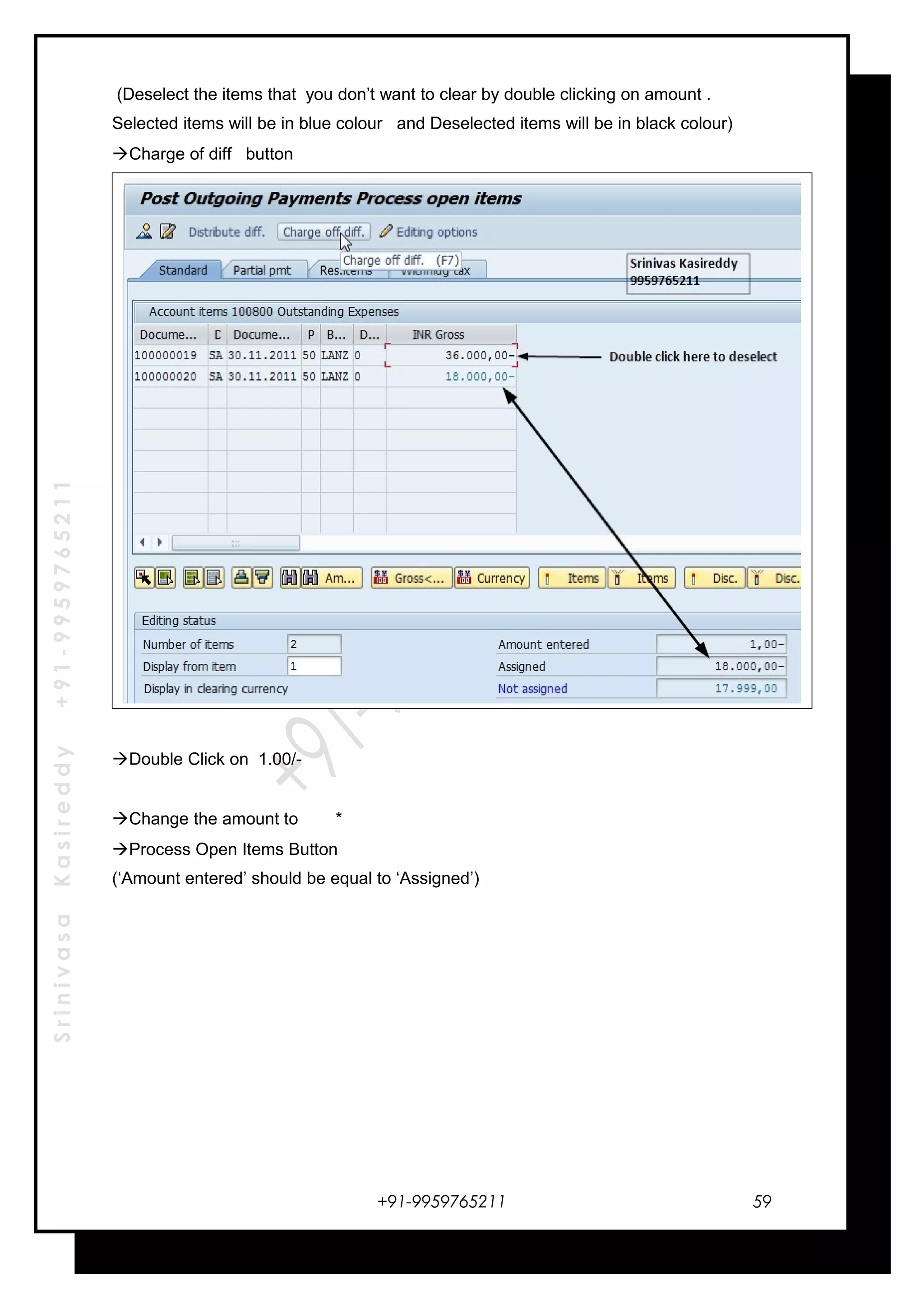 SrinivasaKasireddy+91-9959765211
(Deselect the items that you don’t want to clear by double clicking on amount .
Selected items will be in blue colour and Deselected items will be in black colour)
Charge of diff button
Double Click on 1.00/-
Change the amount to *
Process Open Items Button
(‘Amount entered’ should be equal to ‘Assigned’)
+91-9959765211 59
 