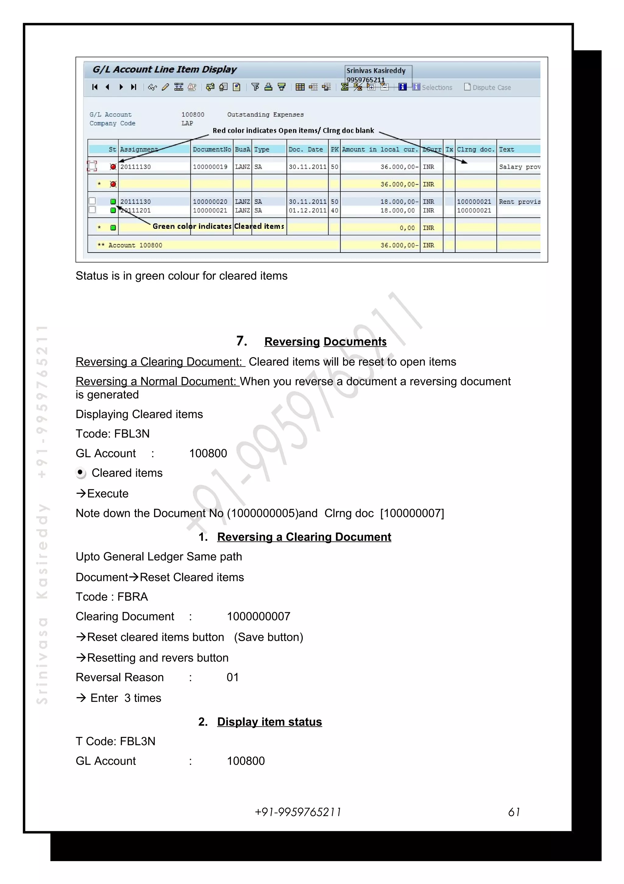 SrinivasaKasireddy+91-9959765211
Status is in green colour for cleared items
7. Reversing Documents
Reversing a Clearing Document: Cleared items will be reset to open items
Reversing a Normal Document: When you reverse a document a reversing document
is generated
Displaying Cleared items
Tcode: FBL3N
GL Account : 100800
Cleared items
Execute
Note down the Document No (1000000005)and Clrng doc [100000007]
1. Reversing a Clearing Document
Upto General Ledger Same path
DocumentReset Cleared items
Tcode : FBRA
Clearing Document : 1000000007
Reset cleared items button (Save button)
Resetting and revers button
Reversal Reason : 01
 Enter 3 times
2. Display item status
T Code: FBL3N
GL Account : 100800
+91-9959765211 61
 