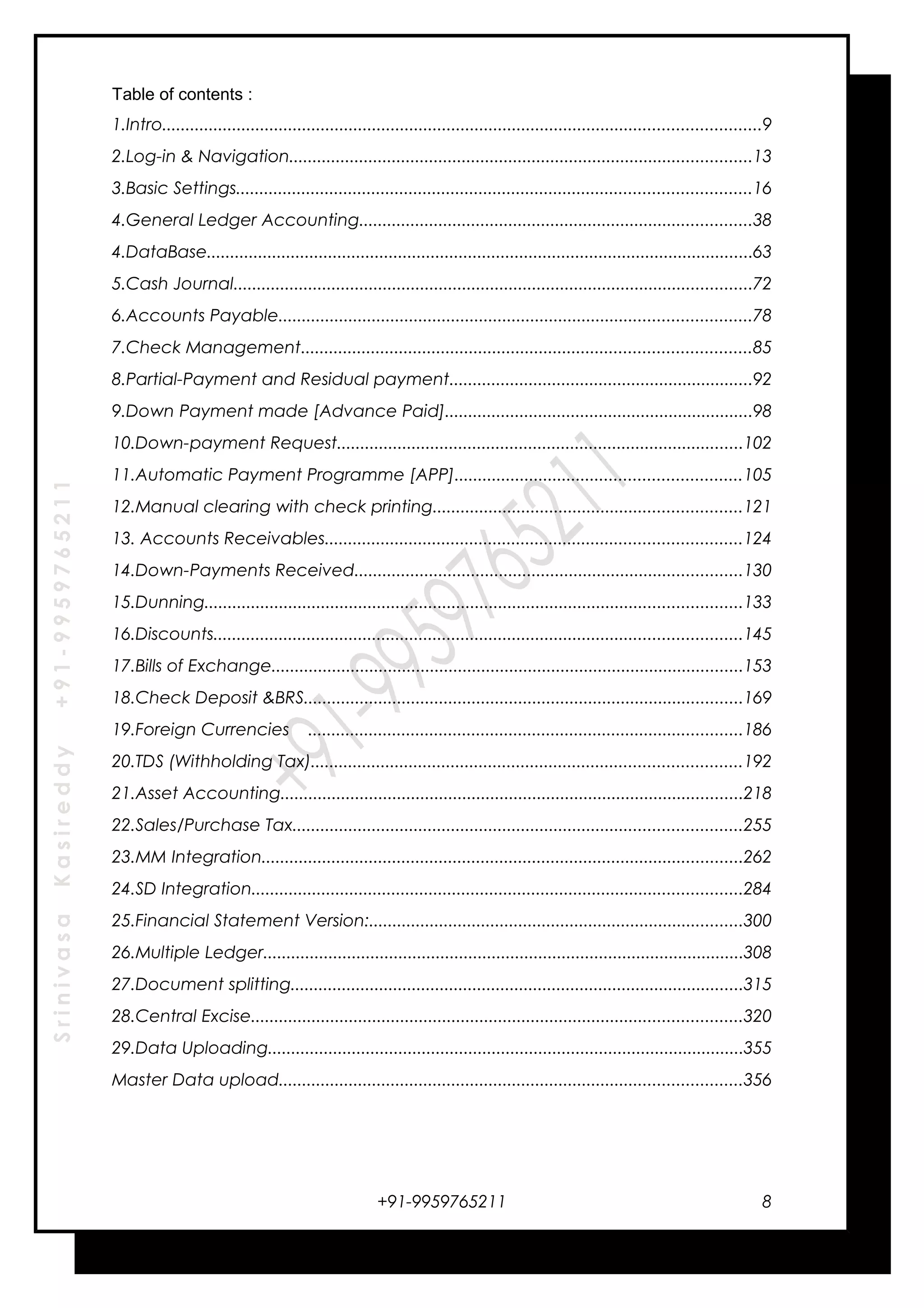 SrinivasaKasireddy+91-9959765211
Table of contents :
1.Intro................................................................................................................................9
2.Log-in & Navigation...................................................................................................13
3.Basic Settings..............................................................................................................16
4.General Ledger Accounting....................................................................................38
4.DataBase.....................................................................................................................63
5.Cash Journal...............................................................................................................72
6.Accounts Payable.....................................................................................................78
7.Check Management................................................................................................85
8.Partial-Payment and Residual payment.................................................................92
9.Down Payment made [Advance Paid]..................................................................98
10.Down-payment Request.......................................................................................102
11.Automatic Payment Programme [APP].............................................................105
12.Manual clearing with check printing..................................................................121
13. Accounts Receivables.........................................................................................124
14.Down-Payments Received...................................................................................130
15.Dunning...................................................................................................................133
16.Discounts.................................................................................................................145
17.Bills of Exchange.....................................................................................................153
18.Check Deposit &BRS..............................................................................................169
19.Foreign Currencies .............................................................................................186
20.TDS (Withholding Tax)............................................................................................192
21.Asset Accounting...................................................................................................218
22.Sales/Purchase Tax................................................................................................255
23.MM Integration.......................................................................................................262
24.SD Integration.........................................................................................................284
25.Financial Statement Version:................................................................................300
26.Multiple Ledger.......................................................................................................308
27.Document splitting.................................................................................................315
28.Central Excise.........................................................................................................320
29.Data Uploading......................................................................................................355
Master Data upload...................................................................................................356
+91-9959765211 8
 