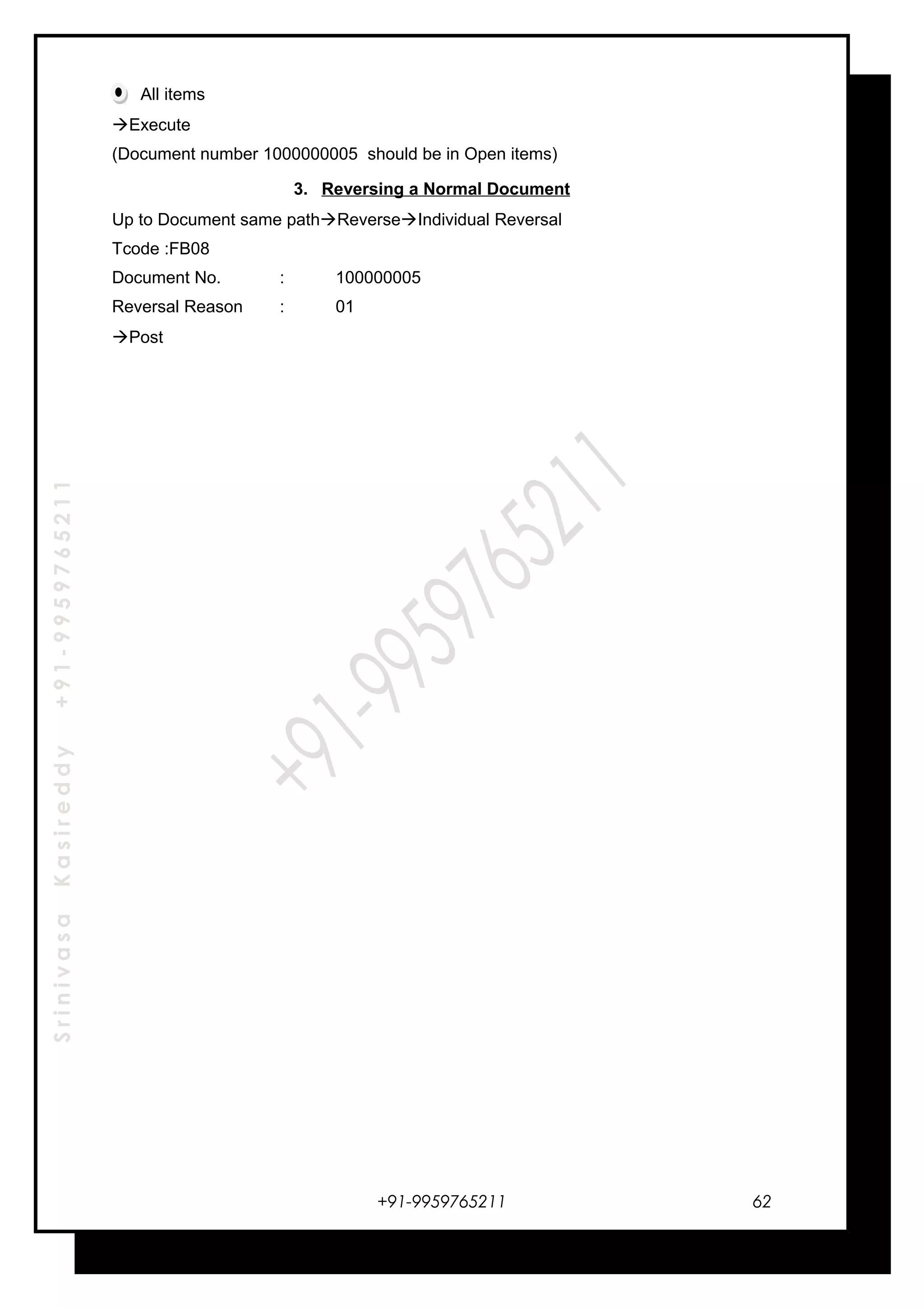 SrinivasaKasireddy+91-9959765211
All items
Execute
(Document number 1000000005 should be in Open items)
3. Reversing a Normal Document
Up to Document same pathReverseIndividual Reversal
Tcode :FB08
Document No. : 100000005
Reversal Reason : 01
Post
+91-9959765211 62
 