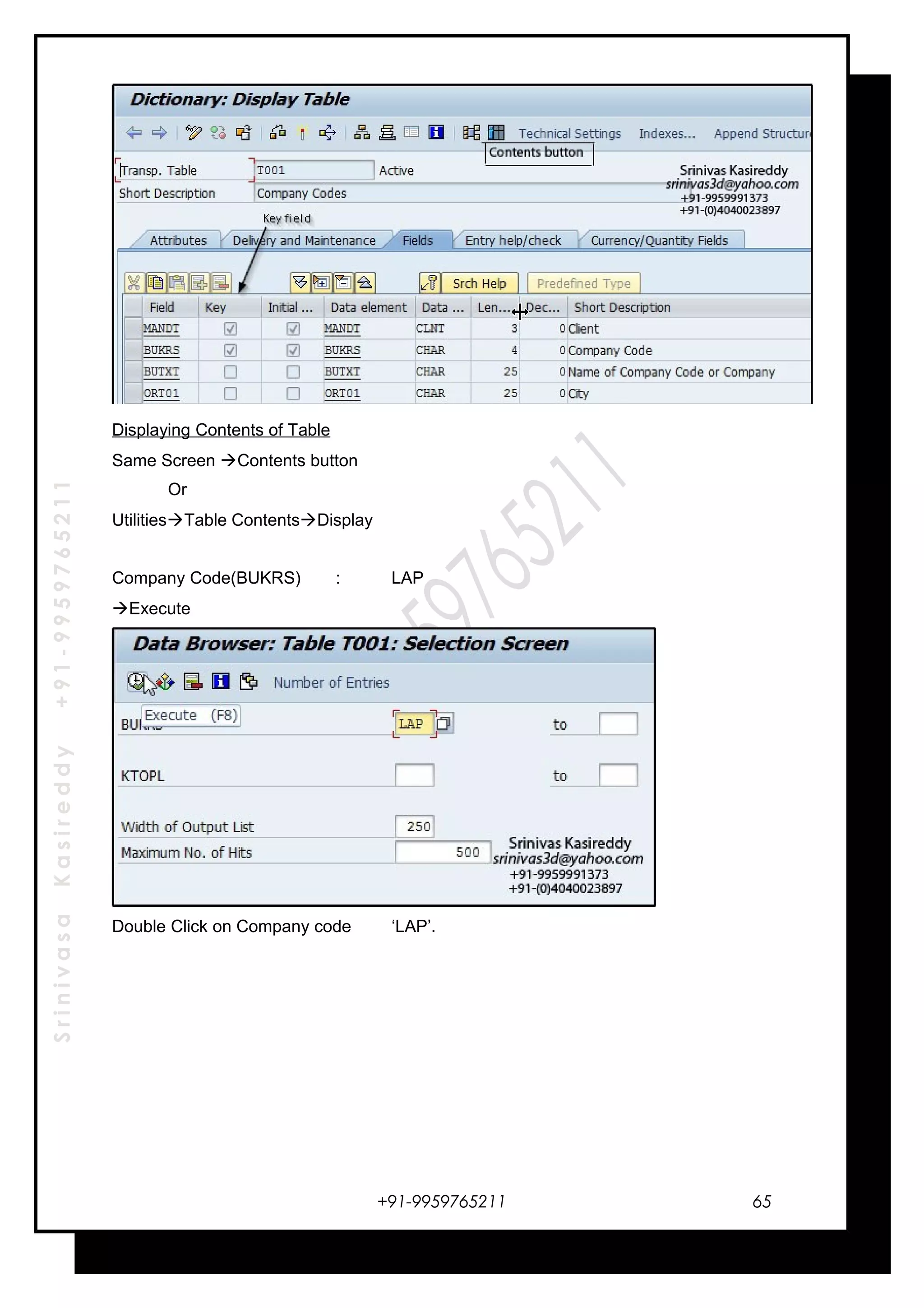 SrinivasaKasireddy+91-9959765211
Displaying Contents of Table
Same Screen Contents button
Or
UtilitiesTable ContentsDisplay
Company Code(BUKRS) : LAP
Execute
Double Click on Company code ‘LAP’.
+91-9959765211 65
 