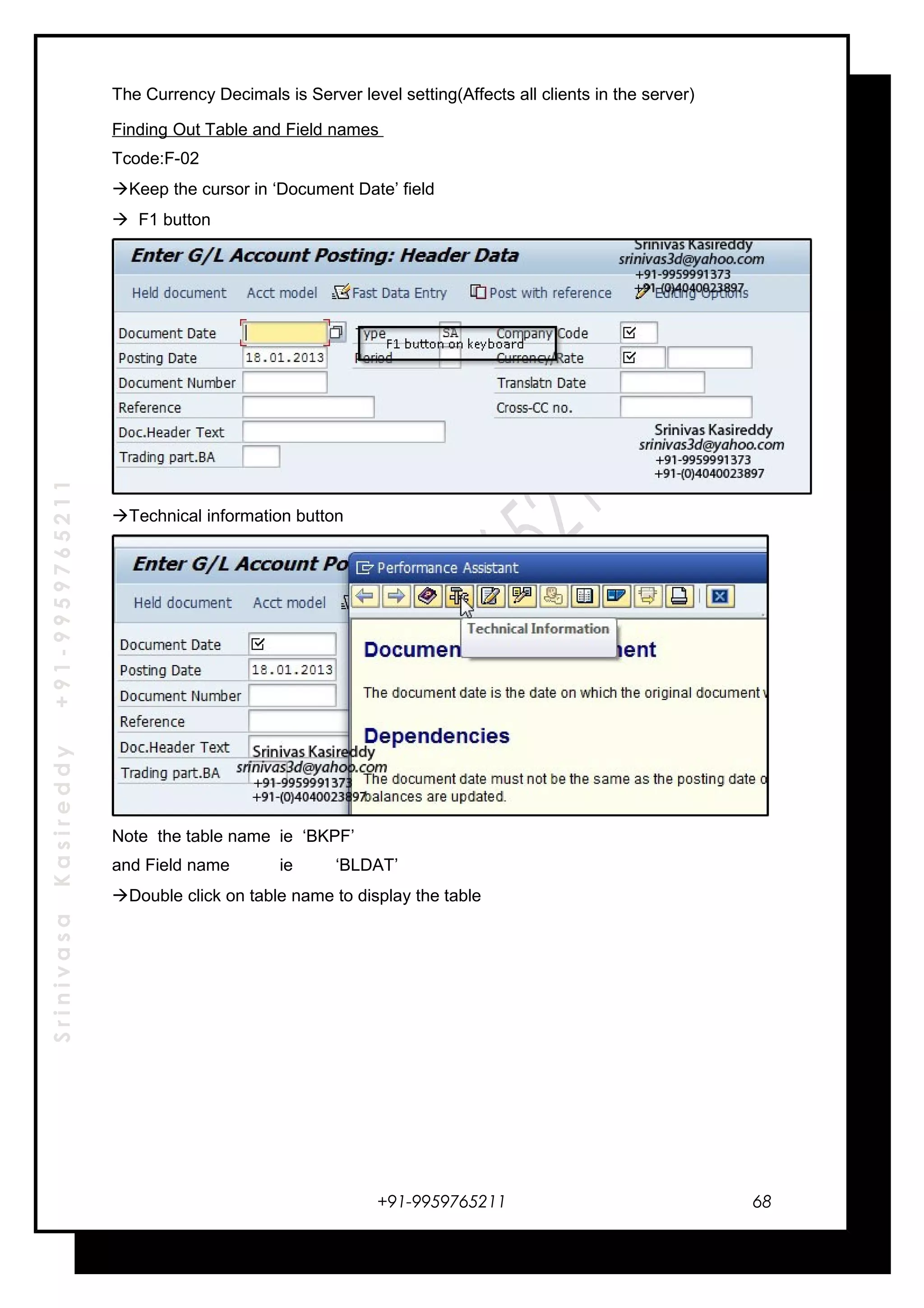 SrinivasaKasireddy+91-9959765211
The Currency Decimals is Server level setting(Affects all clients in the server)
Finding Out Table and Field names
Tcode:F-02
Keep the cursor in ‘Document Date’ field
 F1 button
Technical information button
Note the table name ie ‘BKPF’
and Field name ie ‘BLDAT’
Double click on table name to display the table
+91-9959765211 68
 