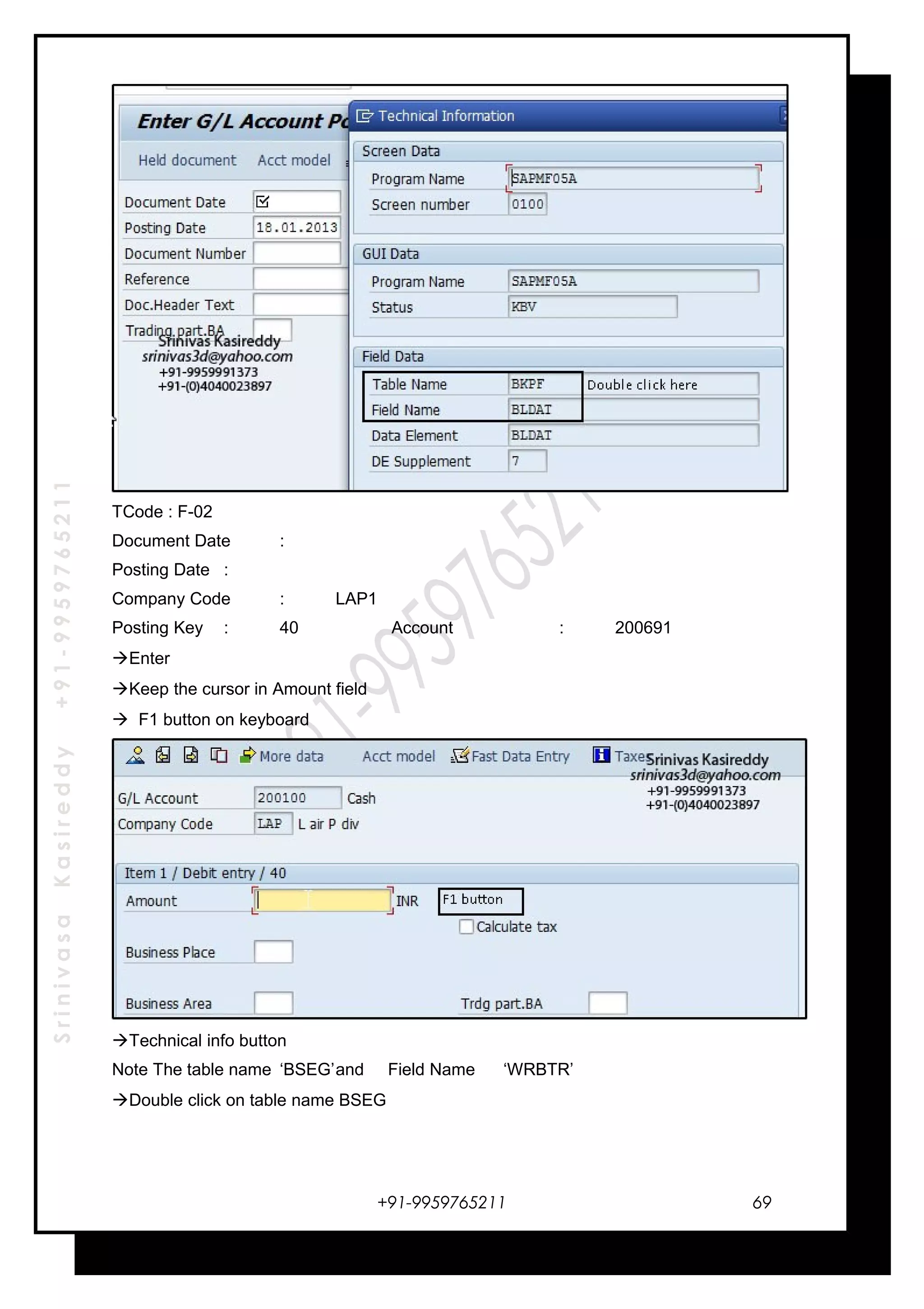 SrinivasaKasireddy+91-9959765211
TCode : F-02
Document Date :
Posting Date :
Company Code : LAP1
Posting Key : 40 Account : 200691
Enter
Keep the cursor in Amount field
 F1 button on keyboard
Technical info button
Note The table name ‘BSEG’and Field Name ‘WRBTR’
Double click on table name BSEG
+91-9959765211 69
 