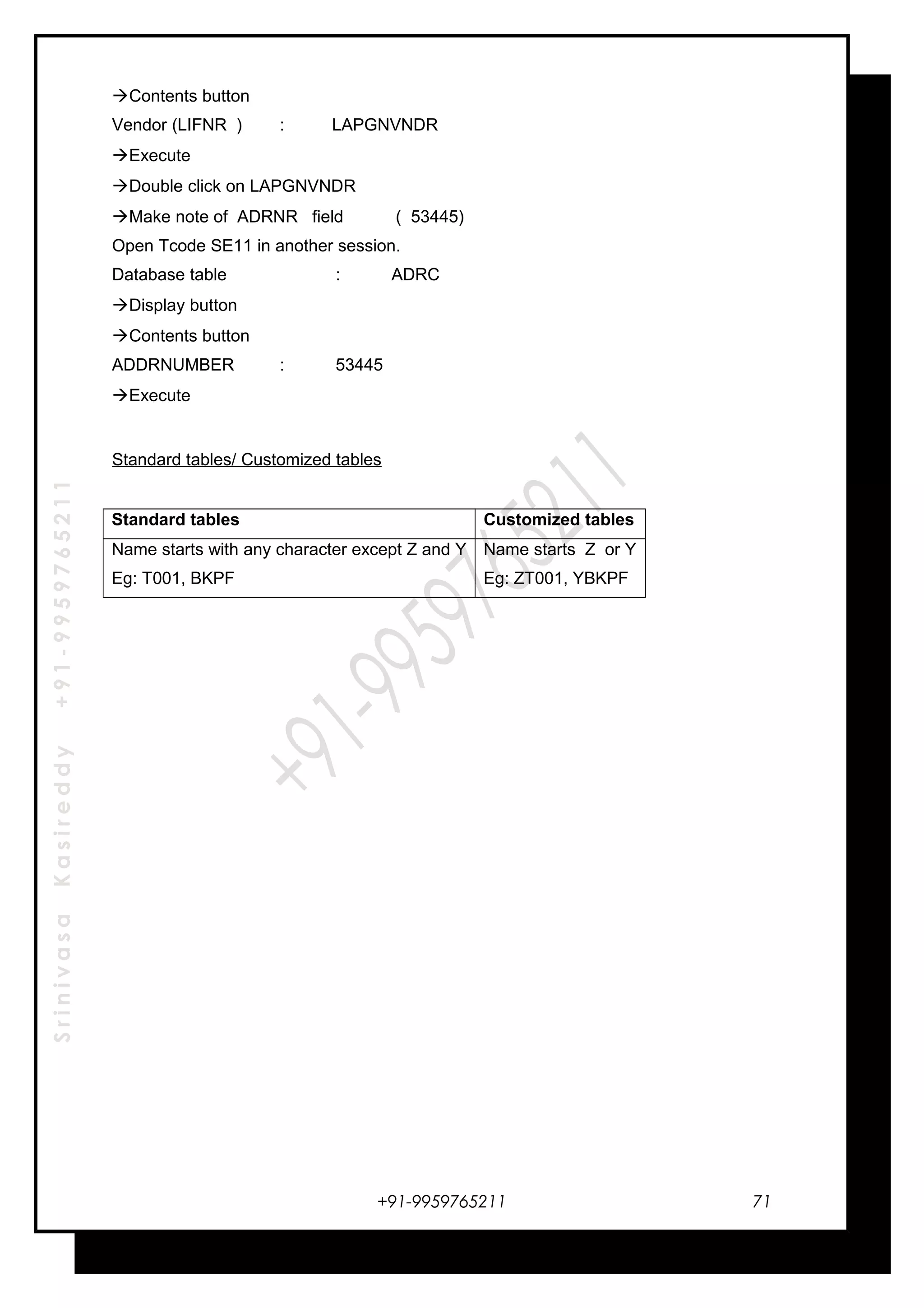 SrinivasaKasireddy+91-9959765211
Contents button
Vendor (LIFNR ) : LAPGNVNDR
Execute
Double click on LAPGNVNDR
Make note of ADRNR field ( 53445)
Open Tcode SE11 in another session.
Database table : ADRC
Display button
Contents button
ADDRNUMBER : 53445
Execute
Standard tables/ Customized tables
Standard tables Customized tables
Name starts with any character except Z and Y
Eg: T001, BKPF
Name starts Z or Y
Eg: ZT001, YBKPF
+91-9959765211 71
 