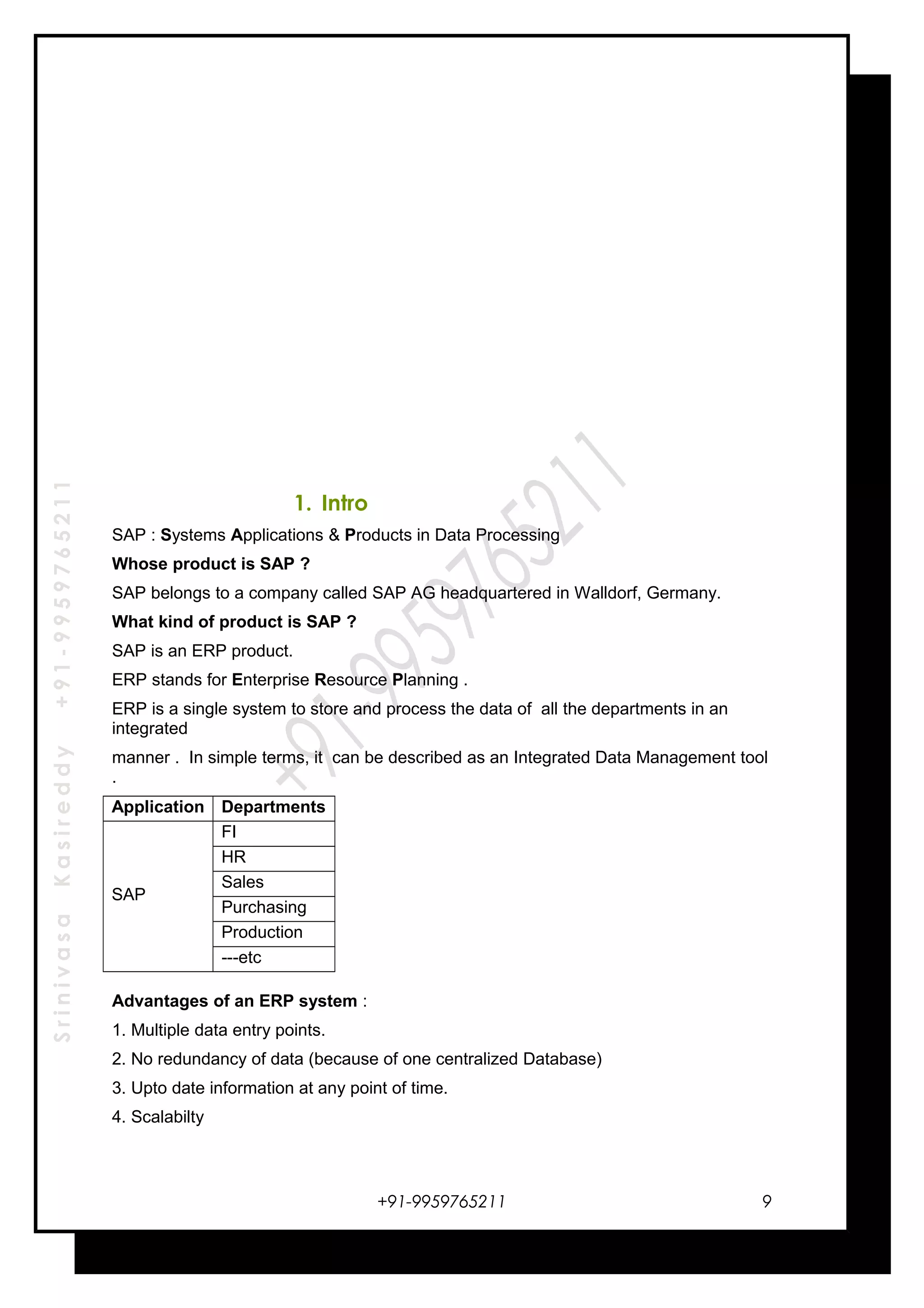 SrinivasaKasireddy+91-9959765211
1. Intro
SAP : Systems Applications & Products in Data Processing
Whose product is SAP ?
SAP belongs to a company called SAP AG headquartered in Walldorf, Germany.
What kind of product is SAP ?
SAP is an ERP product.
ERP stands for Enterprise Resource Planning .
ERP is a single system to store and process the data of all the departments in an
integrated
manner . In simple terms, it can be described as an Integrated Data Management tool
.
Application Departments
SAP
FI
HR
Sales
Purchasing
Production
---etc
Advantages of an ERP system :
1. Multiple data entry points.
2. No redundancy of data (because of one centralized Database)
3. Upto date information at any point of time.
4. Scalabilty
+91-9959765211 9
 
