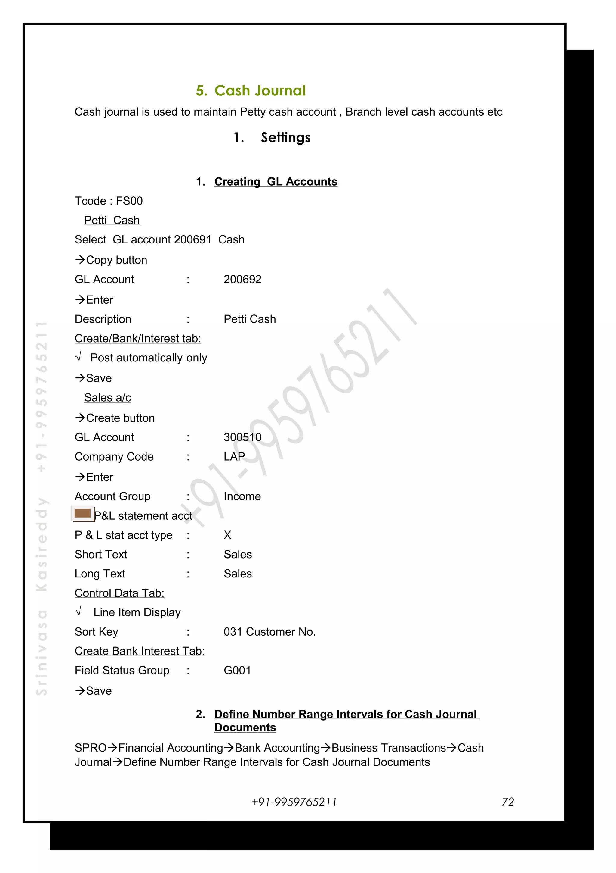 SrinivasaKasireddy+91-9959765211
5. Cash Journal
Cash journal is used to maintain Petty cash account , Branch level cash accounts etc
1. Settings
1. Creating GL Accounts
Tcode : FS00
Petti Cash
Select GL account 200691 Cash
Copy button
GL Account : 200692
Enter
Description : Petti Cash
Create/Bank/Interest tab:
√ Post automatically only
Save
Sales a/c
Create button
GL Account : 300510
Company Code : LAP
Enter
Account Group : Income
P&L statement acct
P & L stat acct type : X
Short Text : Sales
Long Text : Sales
Control Data Tab:
√ Line Item Display
Sort Key : 031 Customer No.
Create Bank Interest Tab:
Field Status Group : G001
Save
2. Define Number Range Intervals for Cash Journal
Documents
SPROFinancial AccountingBank AccountingBusiness TransactionsCash
JournalDefine Number Range Intervals for Cash Journal Documents
+91-9959765211 72
 