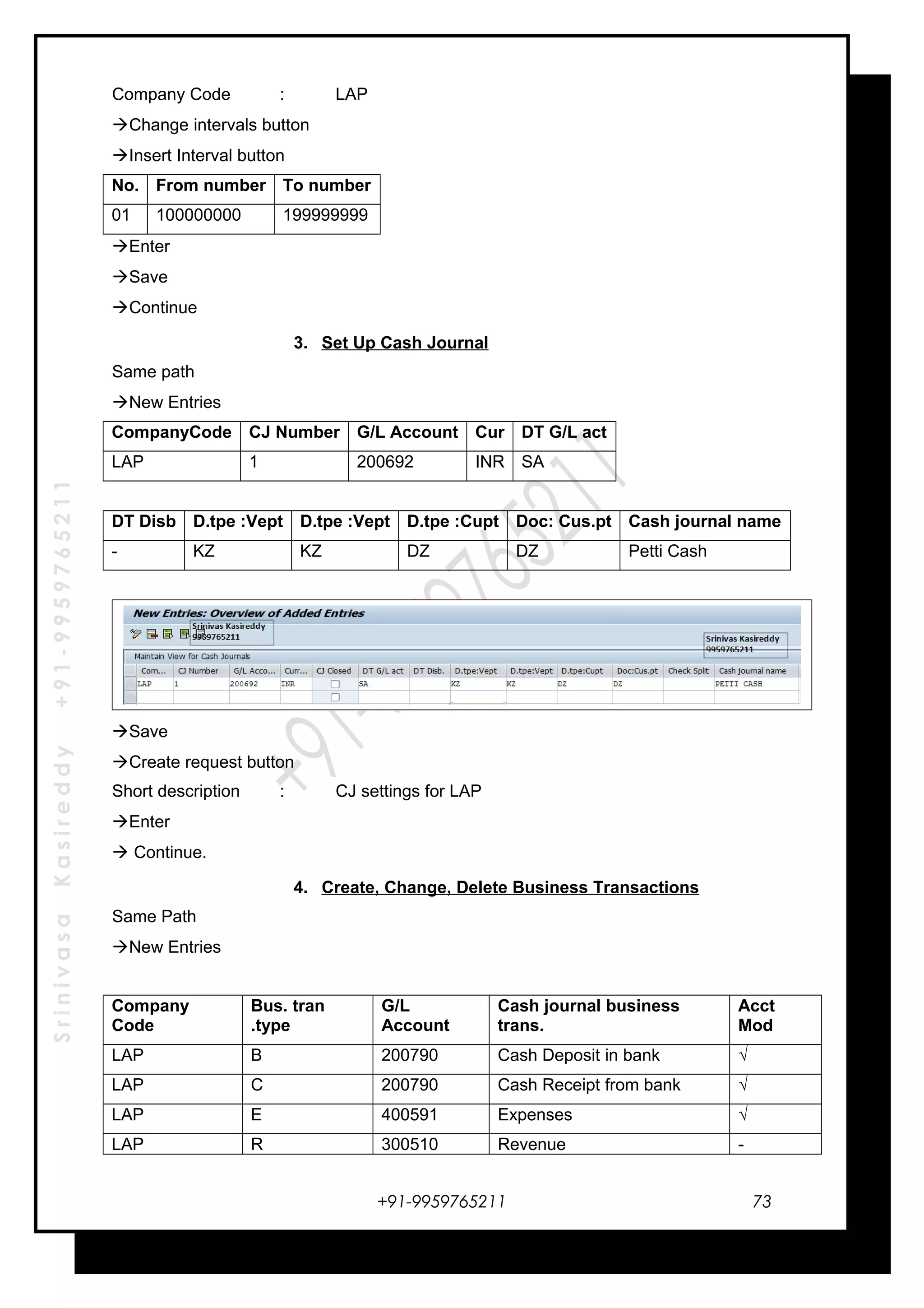 SrinivasaKasireddy+91-9959765211
Company Code : LAP
Change intervals button
Insert Interval button
No. From number To number
01 100000000 199999999
Enter
Save
Continue
3. Set Up Cash Journal
Same path
New Entries
CompanyCode CJ Number G/L Account Cur DT G/L act
LAP 1 200692 INR SA
DT Disb D.tpe :Vept D.tpe :Vept D.tpe :Cupt Doc: Cus.pt Cash journal name
- KZ KZ DZ DZ Petti Cash
Save
Create request button
Short description : CJ settings for LAP
Enter
 Continue.
4. Create, Change, Delete Business Transactions
Same Path
New Entries
Company
Code
Bus. tran
.type
G/L
Account
Cash journal business
trans.
Acct
Mod
LAP B 200790 Cash Deposit in bank √
LAP C 200790 Cash Receipt from bank √
LAP E 400591 Expenses √
LAP R 300510 Revenue -
+91-9959765211 73
 